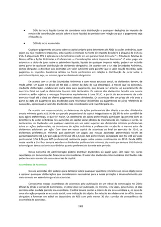 •       50% do lucro líquido (antes de considerar esta distribuição e quaisquer deduções de imposto de
        renda e de contribuições sociais sobre o lucro líquido) do período com relação ao qual o pagamento seja
        efetuado; ou

    •        50% do lucro acumulado.

         Qualquer pagamento de juros sobre o capital próprio para detentores de ADSs ou ações ordinárias, quer
sejam ou não residentes brasileiros, está sujeito à retenção na fonte de imposto brasileiro à alíquota de 15% ou
25%. A alíquota de 25% é aplicada se o beneficiário residir em um paraíso fiscal. Consulte “—Tributação Relativa às
Nossas ADSs e Ações Ordinárias e Preferenciais — Considerações sobre Impostos Brasileiros”. O valor pago aos
acionistas a título de juros sobre o patrimônio líquido, líquido de qualquer imposto retido, poderá ser incluído
como parte de qualquer distribuição de dividendo obrigatória. De acordo com a Lei das Sociedades Anônimas,
somos obrigados a distribuir aos acionistas um valor suficiente para garantir que o valor líquido recebido, após
pagarmos os impostos brasileiros retidos na fonte pertinentes em relação à distribuição de juros sobre o
patrimônio líquido, seja, no mínimo, igual ao dividendo obrigatório.

         De acordo com a Lei das Sociedades Anônimas e com nosso estatuto social, os dividendos devem, de
modo geral, ser pagos no prazo de 60 dias a contar da data de sua declaração, a menos que os acionistas,
mediante deliberação, estabeleçam outra data para pagamento, que deverá ser anterior ao encerramento do
exercício fiscal no qual os dividendos tiverem sido declarados. Os valores dos dividendos devidos aos nossos
acionistas estão sujeitos a encargos financeiros equivalentes à taxa SELIC, a partir do encerramento de cada
exercício fiscal até a data do efetivo pagamento desses dividendos. Os acionistas têm um prazo de três anos a
partir da data de pagamento dos dividendos para reivindicar dividendos ou pagamentos de juros referentes às
suas ações, após o qual o valor dos dividendos não reivindicados será revertido para nós.

         De acordo com nosso estatuto, os detentores de ações preferenciais têm direito a receber dividendos
anuais mínimos iguais a (i) 5% de sua parcela proporcional do capital integralizado ou (ii) 3% do valor contábil de
suas ações preferenciais, o que for maior. Os detentores de ações preferenciais participam igualmente com os
detentores de ações ordinárias nos aumentos de capital social obtidos da incorporação de reservas e lucros. Se
declararmos os dividendos em qualquer exercício em um valor superior aos dividendos mínimos preferenciais
sobre as ações preferenciais, os detentores de ações ordinárias e preferenciais receberão o mesmo valor de
dividendos adicionais por ação. Com base em nosso capital de acionistas ao final do exercício de 2010, os
dividendos preferenciais mínimos que poderiam ser pagos aos nossos acionistas preferenciais foram de
aproximadamente R$ 0,77 por ação preferencial (R$ 1,54 por ADS preferencial), comparado com R$ 1,03 por ação
preferencial (US$ 2,06 por ADS preferencial) realmente pagos sobre nossos rendimentos de 2010. Desde 2000,
nossa receita a distribuir sempre excedeu os dividendos preferenciais mínimos, de modo que sempre distribuímos
valores iguais tanto a acionistas ordinários quanto preferenciais durante este período.

        Nosso Conselho de Administração poderá distribuir dividendos ou pagar juros com base nos lucros
reportados em demonstrações financeiras intermediárias. O valor dos dividendos intermediários distribuídos não
poderá exceder o valor de nossas reservas de capital.

Assembleias de Acionistas

        Nossos acionistas têm poderes para deliberar sobre quaisquer questões referentes ao nosso objeto social
e aprovar quaisquer deliberações que considerarem necessárias para a nossa proteção e desenvolvimento por
meio de voto em assembleia geral de acionistas.

         Convocamos nossas assembleias de acionistas pela publicação de um edital de convocação no Diário
Oficial da União e Jornal do Commercio. O edital deve ser publicado, no mínimo, três vezes, pelo menos 15 dias
corridos antes da data prevista da assembleia. O edital deverá conter a ordem do dia da assembleia e, no caso de
uma alteração proposta ao estatuto social, uma indicação do objeto. Em relação aos detentores de ADSs, somos
obrigados a fornecer um edital ao depositário de ADS com pelo menos 30 dias corridos de antecedência da
assembleia de acionistas.

                                                       148
 