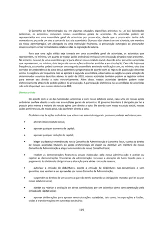 O Conselho de Administração ou, em algumas situações específicas previstas na Lei das Sociedades
Anônimas, os acionistas, convocam nossas assembleias gerais de acionistas. Os acionistas podem ser
representados em uma assembleia geral de acionistas por procurador, desde que o procurador tenha sido
nomeado no prazo de um ano a contar da data da assembleia. O procurador deverá ser um acionista, um membro
da nossa administração, um advogado ou uma instituição financeira. A procuração outorgada ao procurador
deverá cumprir certas formalidades estabelecidas na legislação brasileira.

         Para que uma ação válida seja tomada em uma assembleia geral de acionistas, os acionistas que
representem, no mínimo, um quarto de nossas ações ordinárias emitidas e em circulação deverão estar presentes.
No entanto, no caso de uma assembleia geral para alterar nosso estatuto social, deverão estar presentes acionistas
que representem, no mínimo, dois terços de nossas ações ordinárias emitidas e em circulação. Caso não haja essa
frequência, o conselho poderá convocar uma segunda assembleia enviando notificação com, no mínimo, oito dias
corridos de antecedência da data dessa assembleia programada de acordo com as regras de publicação descritas
acima. A exigência de frequência não se aplicará à segunda assembleia, observadas as exigências para votação de
determinados assuntos descritos abaixo. A partir de 2010, nossos acionistas também podem se registrar online
para exercer seu direito a voto eletronicamente. Além disso, nossos acionistas também podem votar
eletronicamente através de pedido público de procuração. A participação eletrônica nas assembleias de acionistas
não está disponível para nossos detentores ADR.

Direitos a Voto

         De acordo com a Lei das Sociedades Anônimas e com nosso estatuto social, cada uma de nossas ações
ordinárias confere direito a voto nas assembleias gerais de acionistas. O governo brasileiro é obrigado por lei a
possuir pelo menos a maioria de nossas ações com direito a voto. De acordo com nosso estatuto social, nossas
ações preferenciais, de modo geral, não conferem direito a voto.

        Os detentores de ações ordinárias, que votem nas assembleias gerais, possuem poderes exclusivos para:

    •        alterar nosso estatuto social;

    •        aprovar qualquer aumento de capital;

    •        aprovar qualquer redução de capital;

    •       eleger ou destituir membros do nosso Conselho de Administração e Conselho fiscal, sujeito ao direito
        de nossos acionistas titulares de ações preferenciais de eleger ou destituir um membro do nosso
        Conselho de Administração e eleger um membro do nosso Conselho Fiscal;

    •        receber as demonstrações financeiras anuais elaboradas pela nossa administração e aceitar ou
        rejeitar as demonstrações financeiras da administração, inclusive a alocação do lucro líquido para o
        pagamento do dividendo obrigatório e a alocação para várias contas de reserva;

    •       autorizar a emissão de debêntures, exceto a emissão de debêntures não-conversíveis e sem
        garantias, que venham a ser aprovadas por nosso Conselho de Administração;

    •       suspender os direitos de um acionista que não tenha cumprido as obrigações impostas por lei ou por
        nosso estatuto social;

    •       aceitar ou rejeitar a avaliação de ativos contribuídos por um acionista como contraprestação pela
        emissão do capital social;

    •       aprovar deliberações para aprovar reestruturações societárias, tais como, incorporações e fusões,
        cisões e transformações em outro tipo societário;


                                                      149
 