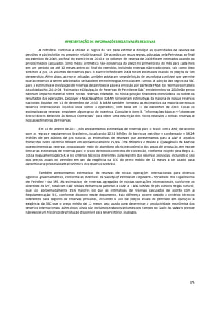 APRESENTAÇÃO DE INFORMAÇÕES RELATIVAS ÀS RESERVAS

         A Petrobras continua a utilizar as regras da SEC para estimar e divulgar as quantidades de reserva de
petróleo e gás incluídas no presente relatório anual. De acordo com essas regras, adotadas pela Petrobras ao final
do exercício de 2009, ao final do exercício de 2010 e os volumes de reserva de 2009 foram estimados usando os
preços médios calculados como média aritmética não-ponderada do preço no primeiro dia do mês para cada mês
em um período de até 12 meses antes do final do exercício, incluindo reservas não-tradicionais, tais como óleo
sintético e gás. Os volumes de reservas para o exercício findo em 2008 foram estimados usando os preços de fim
de exercício. Além disso, as regras aditadas também adotaram uma definição de tecnologia confiável que permite
que as reservas a serem adicionadas se baseiem em tecnologias testadas em campo. A adoção das regras da SEC
para a estimativa e divulgação de reservas de petróleo e gás e a emissão por parte da FASB das Normas Contábeis
Atualizadas No. 2010-03 “Estimativa e Divulgação de Reservas de Petróleo e Gás” em dezembro de 2010 não gerou
nenhum impacto material sobre nossas reservas relatadas ou nossa posição financeira consolidada ou sobre os
resultados das operações. DeGolyer e MacNaughton (D&M) forneceram estimativas da maioria de nossas reservas
nacionais líquidas em 31 de dezembro de 2010. A D&M também forneceu as estimativas da maioria de nossas
reservas internacionais líquidas onde somos a operadora, com base em 31 de dezembro de 2010. Todas as
estimativas de reservas envolvem algum grau de incerteza. Consulte o Item 3. “Informações Básicas—Fatores de
Risco—Riscos Relativos às Nossas Operações” para obter uma descrição dos riscos relativos a nossas reservas e
nossas estimativas de reservas.

         Em 14 de janeiro de 2011, nós apresentamos estimativas de reservas para o Brasil com a ANP, de acordo
com as regras e regulamentos brasileiros, totalizando 12,91 bilhões de barris de petróleo e condensado e 14,24
trilhões de pés cúbicos de gás natural. As estimativas de reservas que apresentamos para a ANP e aquelas
fornecidas neste relatório diferem em aproximadamente 25,9%. Esta diferença é devido a: (i) exigência da ANP de
que estimemos as reservas provadas por meio do abandono técnico-econômico dos poços de produção, em vez de
limitar as estimativas de reservas para o prazo de nossos contratos de concessão, conforme exigido pela Regra 4-
10 da Regulamentação S-X; e (ii) critérios técnicos diferentes para registro das reservas provadas, incluindo o uso
dos preços atuais do petróleo em vez da exigência da SEC do preço médio de 12 meses a ser usado para
determinar a produtividade econômica das reservas no Brasil.

          Também apresentamos estimativas de reservas de nossas operações internacionais para diversas
agências governamentais, conforme as diretrizes da Society of Petroleum Engineers - Sociedade dos Engenheiros
de Petróleo - ou SPE. As estimativas de reservas agregadas de nossas operações internacionais, conforme as
diretrizes da SPE, totalizam 0,47 bilhões de barris de petróleo e LGNs e 1.406 bilhões de pés cúbicos de gás natural,
que são aproximadamente 15% maiores do que as estimativas de reservas calculadas de acordo com a
Regulamentação S-X, conforme disposto neste documento. Esta diferença ocorre devido a critérios técnicos
diferentes para registro de reservas provadas, incluindo o uso de preços atuais de petróleo em oposição à
exigência da SEC que o preço médio de 12 meses seja usado para determinar a produtividade econômica das
reservas internacionais. Além disso, ainda não incluímos todos os volumes dos campos no Golfo do México porque
não existe um histórico de produção disponível para reservatórios análogos.




                                                                                                                 15
 
