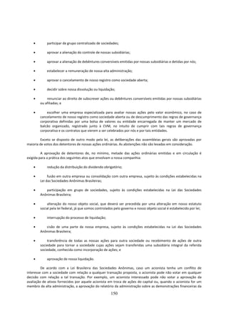 •       participar de grupo centralizado de sociedades;

    •       aprovar a alienação do controle de nossas subsidiárias;

    •       aprovar a alienação de debêntures conversíveis emitidas por nossas subsidiárias e detidas por nós;

    •       estabelecer a remuneração de nossa alta administração;

    •       aprovar o cancelamento de nosso registro como sociedade aberta;

    •       decidir sobre nossa dissolução ou liquidação;

    •       renunciar ao direito de subscrever ações ou debêntures conversíveis emitidas por nossas subsidiárias
        ou afiliadas; e

    •       escolher uma empresa especializada para avaliar nossas ações pelo valor econômico, no caso de
        cancelamento de nosso registro como sociedade aberta ou de descumprimento das regras de governança
        corporativa definidas por uma bolsa de valores ou entidade encarregada de manter um mercado de
        balcão organizado, registrado junto à CVM, no intuito de cumprir com tais regras de governança
        corporativa e os contratos que vierem a ser celebrados por nós e por tais entidades.

         Exceto se disposto de outro modo pela lei, as deliberações das assembleias gerais são aprovadas por
maioria de votos dos detentores de nossas ações ordinárias. As abstenções não são levadas em consideração.

         A aprovação de detentores de, no mínimo, metade das ações ordinárias emitidas e em circulação é
exigida para a prática dos seguintes atos que envolvam a nossa companhia:

    •       redução da distribuição do dividendo obrigatório;

    •        fusão em outra empresa ou consolidação com outra empresa, sujeito às condições estabelecidas na
        Lei das Sociedades Anônimas Brasileiras;

    •      participação em grupo de sociedades, sujeito às condições estabelecidas na Lei das Sociedades
        Anônimas Brasileira;

    •       alteração do nosso objeto social, que deverá ser precedida por uma alteração em nosso estatuto
        social pela lei federal, já que somos controlados pelo governo e nosso objeto social é estabelecido por lei;

    •       interrupção do processo de liquidação;

    •      cisão de uma parte da nossa empresa, sujeito às condições estabelecidas na Lei das Sociedades
        Anônimas Brasileira;

    •       transferência de todas as nossas ações para outra sociedade ou recebimento de ações de outra
        sociedade para tornar a sociedade cujas ações sejam transferidas uma subsidiária integral da referida
        sociedade, conhecida como incorporação de ações; e

    •       aprovação de nossa liquidação.

         De acordo com a Lei Brasileira das Sociedades Anônimas, caso um acionista tenha um conflito de
interesse com a sociedade com relação a qualquer transação proposta, o acionista pode não votar em qualquer
decisão com relação a tal transação. Por exemplo, um acionista interessado pode não votar a aprovação da
avaliação de ativos fornecidos por aquele acionista em troca de ações do capital ou, quando o acionista for um
membro da alta administração, a aprovação do relatório da administração sobre as demonstrações financeiras da

                                                       150
 