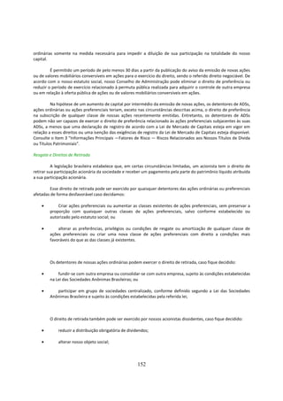 ordinárias somente na medida necessária para impedir a diluição de sua participação na totalidade do nosso
capital.

         É permitido um período de pelo menos 30 dias a partir da publicação do aviso da emissão de novas ações
ou de valores mobiliários conversíveis em ações para o exercício do direito, sendo o referido direito negociável. De
acordo com o nosso estatuto social, nosso Conselho de Administração pode eliminar o direito de preferência ou
reduzir o período de exercício relacionado à permuta pública realizada para adquirir o controle de outra empresa
ou em relação à oferta pública de ações ou de valores mobiliários conversíveis em ações.

         Na hipótese de um aumento de capital por intermédio da emissão de novas ações, os detentores de ADSs,
ações ordinárias ou ações preferenciais teriam, exceto nas circunstâncias descritas acima, o direito de preferência
na subscrição de qualquer classe de nossas ações recentemente emitidas. Entretanto, os detentores de ADSs
podem não ser capazes de exercer o direito de preferência relacionado às ações preferenciais subjacentes às suas
ADSs, a menos que uma declaração de registro de acordo com a Lei de Mercado de Capitais esteja em vigor em
relação a esses direitos ou uma isenção das exigências de registro da Lei de Mercado de Capitais esteja disponível.
Consulte o Item 3 “Informações Principais —Fatores de Risco — Riscos Relacionados aos Nossos Títulos de Dívida
ou Títulos Patrimoniais”.

Resgate e Direitos de Retirada

          A legislação brasileira estabelece que, em certas circunstâncias limitadas, um acionista tem o direito de
retirar sua participação acionária da sociedade e receber um pagamento pela parte do patrimônio líquido atribuída
a sua participação acionária.

        Esse direito de retirada pode ser exercido por quaisquer detentores das ações ordinárias ou preferenciais
afetadas de forma desfavorável caso decidamos:

    •       Criar ações preferenciais ou aumentar as classes existentes de ações preferenciais, sem preservar a
        proporção com quaisquer outras classes de ações preferenciais, salvo conforme estabelecido ou
        autorizado pelo estatuto social; ou

    •       alterar as preferências, privilégios ou condições de resgate ou amortização de qualquer classe de
        ações preferenciais ou criar uma nova classe de ações preferenciais com direito a condições mais
        favoráveis do que as das classes já existentes.



        Os detentores de nossas ações ordinárias podem exercer o direito de retirada, caso fique decidido:

    •       fundir-se com outra empresa ou consolidar-se com outra empresa, sujeito às condições estabelecidas
        na Lei das Sociedades Anônimas Brasileiras; ou

    •      participar em grupo de sociedades centralizado, conforme definido segundo a Lei das Sociedades
        Anônimas Brasileira e sujeito às condições estabelecidas pela referida lei;



        O direito de retirada também pode ser exercido por nossos acionistas dissidentes, caso fique decidido:

    •        reduzir a distribuição obrigatória de dividendos;

    •        alterar nosso objeto social;



                                                        152
 