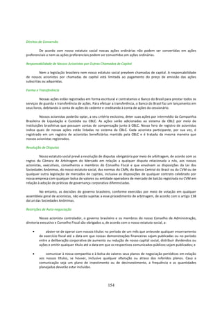 Direitos de Conversão

        De acordo com nosso estatuto social nossas ações ordinárias não podem ser convertidas em ações
preferenciais e nem as ações preferenciais podem ser convertidas em ações ordinárias.

Responsabilidade de Nossos Acionistas por Outras Chamadas de Capital

         Nem a legislação brasileira nem nosso estatuto social prevêem chamadas de capital. A responsabilidade
de nossos acionistas por chamadas de capital está limitada ao pagamento do preço de emissão das ações
subscritas ou adquiridas.

Forma e Transferência

          Nossas ações estão registradas em forma escritural e contratamos o Banco do Brasil para prestar todos os
serviços de guarda e transferência de ações. Para efetuar a transferência, o Banco do Brasil faz um lançamento em
seus livros, debitando à conta de ações do cedente e creditando à conta de ações do cessionário.

          Nossos acionistas poderão optar, a seu critério exclusivo, deter suas ações por intermédio da Companhia
Brasileira de Liquidação e Custódia ou CBLC. As ações serão adicionadas ao sistema da CBLC por meio de
instituições brasileiras que possuam contas de compensação junto à CBLC. Nosso livro de registro de acionistas
indica quais de nossas ações estão listadas no sistema da CBLC. Cada acionista participante, por sua vez, é
registrado em um registro de acionistas beneficiários mantido pela CBLC e é tratado da mesma maneira que
nossos acionistas registrados.

Resolução de Disputas

         Nosso estatuto social prevê a resolução de disputas obrigatória por meio de arbitragem, de acordo com as
regras da Câmara de Arbitragem do Mercado em relação a qualquer disputa relacionada a nós, aos nossos
acionistas, executivos, conselheiros e membros do Conselho Fiscal e que envolvam as disposições da Lei das
Sociedades Anônimas, do nosso estatuto social, das normas do CMN, do Banco Central do Brasil ou da CVM ou de
qualquer outra legislação de mercados de capitais, inclusive as disposições de qualquer contrato celebrado por
nossa empresa com qualquer bolsa de valores ou entidade operadora de mercado de balcão registrada na CVM em
relação à adoção de práticas de governança corporativa diferenciadas.

         No entanto, as decisões do governo brasileiro, conforme exercidas por meio de votação em qualquer
assembleia geral de acionistas, não estão sujeitas a esse procedimento de arbitragem, de acordo com o artigo 238
da Lei das Sociedades Anônimas.

Restrições de Auto-negociação

         Nosso acionista controlador, o governo brasileiro e os membros do nosso Conselho de Administração,
diretoria executiva e Conselho Fiscal são obrigados a, de acordo com o nosso estatuto social, a:

    •       abster-se de operar com nossos títulos no período de um mês que antecede qualquer encerramento
        de exercício fiscal até a data em que nossas demonstrações financeiras sejam publicadas ou no período
        entre a deliberação corporativa de aumento ou redução de nosso capital social, distribuir dividendos ou
        ações e emitir qualquer título até a data em que os respectivos comunicados públicos sejam publicados; e

    •       comunicar à nossa companhia e à bolsa de valores seus planos de negociação periódicos em relação
        aos nossos títulos, se houver, inclusive qualquer alteração ou atraso dos referidos planos. Caso a
        comunicação seja um plano de investimento ou de desinvestimento, a frequência e as quantidades
        planejadas deverão estar incluídas.




                                                      154
 
