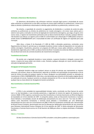 Restrições a Detentores Não-Brasileiros

         Os detentores não-brasileiros não enfrentam nenhuma restrição legal quanto à titularidade de nossas
ações ordinárias ou preferenciais ou das ADSs com base em nossas ações ordinárias ou preferenciais, e fazem jus a
todos os direitos e preferências relacionados às referidas ações ordinárias ou preferenciais, conforme o caso.

         No entanto, a capacidade de converter os pagamentos de dividendos e o produto da venda de ações
ordinárias ou preferenciais ou direitos de preferência em moeda estrangeira e de enviar esses valores para o
exterior está sujeita a restrições nos termos da legislação de investimentos estrangeiros, que exige, em geral, entre
outras coisas, o registro do investimento pertinente junto ao Banco Central do Brasil. Contudo, qualquer detentor
não-brasileiro que efetuar um registro junto à CVM em conformidade com a Resolução nº 2.689 poderá comprar e
vender títulos na BMF&BOVESPA sem a necessidade de obter um certificado de registro em separado para cada
transação.

         Além disso, o Anexo III da Resolução nº 1.289 do CMN e alterações posteriores, conhecidos como
Regulamentos do Anexo III, permite que as sociedades brasileiras emitam recibos de depositário em mercados de
câmbio estrangeiro. Atualmente, possuímos um programa de ADR para nossas ações ordinárias e preferenciais
devidamente registrado junto à CVM e ao Banco Central do Brasil. O produto da venda das ADSs pelos detentores
fora do Brasil está isento de controles brasileiros de investimento estrangeiro.

Transferência de Controle

         De acordo com a legislação brasileira e nosso estatuto, o governo brasileiro é obrigado a possuir pelo
menos a maioria de nossas ações com direito a voto. Portanto, qualquer alteração em nosso controle exigiria a
alteração da legislação pertinente.

Divulgação de Participações Acionárias

         A legislação brasileira exige que qualquer pessoa ou grupo de pessoas que representem os mesmos
interesses, que tenham, direta ou indiretamente, adquirido ou vendido uma participação correspondente a 5% do
total do número de ações de qualquer espécie ou classe, divulguem sua participação acionária ou alienação do
investimento à CVM e à BMF&BOVESPA. Além disso, uma declaração que contenha as informações exigidas deverá
ser publicada em jornais. Qualquer aumento ou redução subsequente em 5% ou mais da titularidade de ações de
qualquer tipo ou classe deverá ser divulgado de maneira semelhante.

Atos Constitutivos e Contrato Social da PifCo

Registro

         A PifCo é uma sociedade de responsabilidade limitada, isenta, constituída nas Ilhas Cayman de acordo
com a Lei das Sociedades, e suas emendas posteriores, e registrada no número de registro de empresas sob o
número 76600. A PifCo registrou e protocolou seus Atos Constitutivos e Contrato Social junto ao Oficial de Registro
de Sociedades em 24 de setembro de 1997. A companhia adotou ainda um Documento Constitutivo e Contrato
Social Aditados e Consolidados através de deliberação extraordinária do único sócio em 7 de maio de 2007, e
adotou outro Documento Constitutivo e Contrato Social Aditados e Consolidados por uma deliberação
extraordinária do único sócio em 23 de fevereiro de 2008. A PifCo foi inicialmente constituída sob a denominação
de Brasoil Finance Company, denominação esta que foi alterada por deliberação extraordinária de seus acionistas
para Petrobras International Finance Company em 25 de setembro de 1997. A última alteração do Documento
Constitutivo e Contrato Social ocorreu em 23 de fevereiro de 2008 para alterar os objetos declarados e finalidades
da PifCo.

Objetos e Finalidades

           Os Atos Constitutivos e Contrato Social da PifCo concedem a esta plenos poderes e autorização para:

                                                        155
 