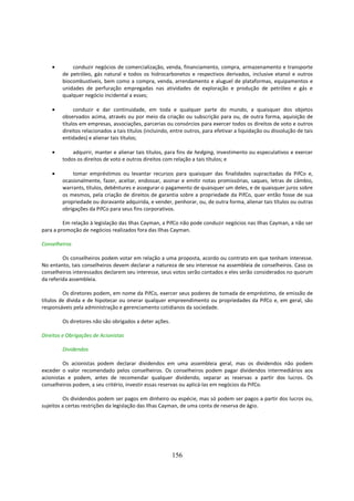 •       conduzir negócios de comercialização, venda, financiamento, compra, armazenamento e transporte
        de petróleo, gás natural e todos os hidrocarbonetos e respectivos derivados, inclusive etanol e outros
        biocombustíveis, bem como a compra, venda, arrendamento e aluguel de plataformas, equipamentos e
        unidades de perfuração empregadas nas atividades de exploração e produção de petróleo e gás e
        qualquer negócio incidental a esses;

    •        conduzir e dar continuidade, em toda e qualquer parte do mundo, a quaisquer dos objetos
        observados acima, através ou por meio da criação ou subscrição para ou, de outra forma, aquisição de
        títulos em empresas, associações, parcerias ou consórcios para exercer todos os direitos de voto e outros
        direitos relacionados a tais títulos (incluindo, entre outros, para efetivar a liquidação ou dissolução de tais
        entidades) e alienar tais títulos;

    •       adquirir, manter e alienar tais títulos, para fins de hedging, investimento ou especulativos e exercer
        todos os direitos de voto e outros direitos com relação a tais títulos; e

    •       tomar empréstimos ou levantar recursos para quaisquer das finalidades supracitadas da PifCo e,
        ocasionalmente, fazer, aceitar, endossar, assinar e emitir notas promissórias, saques, letras de câmbio,
        warrants, títulos, debêntures e assegurar o pagamento de quaisquer um deles, e de quaisquer juros sobre
        os mesmos, pela criação de direitos de garantia sobre a propriedade da PifCo, quer então fosse de sua
        propriedade ou doravante adquirida, e vender, penhorar, ou, de outra forma, alienar tais títulos ou outras
        obrigações da PifCo para seus fins corporativos.

         Em relação à legislação das Ilhas Cayman, a PifCo não pode conduzir negócios nas Ilhas Cayman, a não ser
para a promoção de negócios realizados fora das Ilhas Cayman.

Conselheiros

         Os conselheiros podem votar em relação a uma proposta, acordo ou contrato em que tenham interesse.
No entanto, tais conselheiros devem declarar a natureza de seu interesse na assembleia de conselheiros. Caso os
conselheiros interessados declarem seu interesse, seus votos serão contados e eles serão considerados no quorum
da referida assembleia.

         Os diretores podem, em nome da PifCo, exercer seus poderes de tomada de empréstimo, de emissão de
títulos de dívida e de hipotecar ou onerar qualquer empreendimento ou propriedades da PifCo e, em geral, são
responsáveis pela administração e gerenciamento cotidianos da sociedade.

        Os diretores não são obrigados a deter ações.

Direitos e Obrigações de Acionistas

        Dividendos

         Os acionistas podem declarar dividendos em uma assembleia geral, mas os dividendos não podem
exceder o valor recomendado pelos conselheiros. Os conselheiros podem pagar dividendos intermediários aos
acionistas e podem, antes de recomendar qualquer dividendo, separar as reservas a partir dos lucros. Os
conselheiros podem, a seu critério, investir essas reservas ou aplicá-las em negócios da PifCo.

         Os dividendos podem ser pagos em dinheiro ou espécie, mas só podem ser pagos a partir dos lucros ou,
sujeitos a certas restrições da legislação das Ilhas Cayman, de uma conta de reserva de ágio.




                                                        156
 