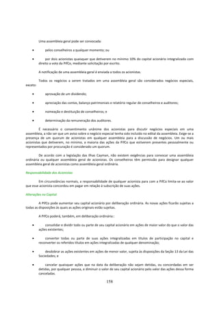 Uma assembleia geral pode ser convocada:

    •         pelos conselheiros a qualquer momento; ou

    •          por dois acionistas quaisquer que detiverem no mínimo 10% do capital acionário integralizado com
          direito a voto da PifCo, mediante solicitação por escrito.

          A notificação de uma assembleia geral é enviada a todos os acionistas.

          Todos os negócios a serem tratados em uma assembleia geral são considerados negócios especiais,
exceto:

    •         aprovação de um dividendo;

    •         apreciação das contas, balanço patrimoniais e relatório regular de conselheiros e auditores;

    •         nomeação e destituição de conselheiros; e

    •         determinação da remuneração dos auditores.

         É necessário o consentimento unânime dos acionistas para discutir negócios especiais em uma
assembleia, a não ser que um aviso sobre o negócio especial tenha sido incluído no edital da assembleia. Exige-se a
presença de um quorum de acionistas em qualquer assembleia para a discussão de negócios. Um ou mais
acionistas que detiverem, no mínimo, a maioria das ações da PifCo que estiverem presentes pessoalmente ou
representados por procuração é considerado um quorum.

         De acordo com a legislação das Ilhas Cayman, não existem exigências para convocar uma assembleia
ordinária ou qualquer assembleia geral de acionistas. Os conselheiros têm permissão para designar qualquer
assembleia geral de acionistas como assembleia geral ordinária.

Responsabilidade dos Acionistas

        Em circunstâncias normais, a responsabilidade de qualquer acionista para com a PifCo limita-se ao valor
que esse acionista concordou em pagar em relação à subscrição de suas ações.

Alterações no Capital

         A PifCo pode aumentar seu capital acionário por deliberação ordinária. As novas ações ficarão sujeitas a
todas as disposições às quais as ações originais estão sujeitas.

          A PifCo poderá, também, em deliberação ordinária::

    •         consolidar e dividir todo ou parte de seu capital acionário em ações de maior valor do que o valor das
          ações existentes;

    •         converter todas ou parte de suas ações integralizadas em títulos de participação no capital e
          reconverter os referidos títulos em ações integralizadas de qualquer denominação;

    •         desdobrar as ações existentes em ações de menor valor, sujeita às disposições da Seção 13 da Lei das
          Sociedades; e

    •         cancelar quaisquer ações que na data da deliberação não sejam detidas, ou concordadas em ser
          detidas, por qualquer pessoa, e diminuir o valor de seu capital acionário pelo valor das ações dessa forma
          canceladas.

                                                        158
 
