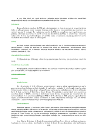 A PifCo pode reduzir seu capital acionário e qualquer reserva de resgate de capital por deliberação
extraordinária de acordo com disposição pertinente da legislação das Ilhas Cayman.

Indenização

         Os conselheiros e executivos da PifCo são indenizados com os ativos e recursos da companhia contra
todas as ações, processos, custos, encargos, despesas, perdas, danos ou responsabilidades que incorrerem ou
sofrerem quando da condução dos negócios ou assuntos da PifCo na execução de seus respectivos deveres,
poderes, autoridades ou critérios. De acordo com os Atos Constitutivos da PifCo, os conselheiros e executivos
estão isentos de toda responsabilidade para com a PifCo, exceto para casos de prejuízos que decorram como
resultado da desonestidade própria de referida parte.

Contas

         As contas relativas a assuntos da PifCo são mantidas na forma que os conselheiros vierem a determinar
periodicamente e podem ser auditadas da maneira que possa ser determinado, periodicamente, pelos
conselheiros. Entretanto, não há nenhuma exigência relativa à legislação das Ilhas Cayman quanto à realizar
auditoria das contas da PifCo.

Alteração do Contrato Social

          A PifCo poderá, por deliberação extraordinária dos acionistas, alterar seus atos constitutivos e contrato
social.

Transferência de Jurisdição

        A PifCo poderá, por deliberação extraordinária dos acionistas, transferir-se da jurisdição das Ilhas Cayman
para qualquer outra jurisdição que permita tal transferência.

Contratos Relevantes

Petrobras

          Cessão Onerosa

         Em 3 de setembro de 2010, celebramos um contrato com o governo federal brasileiro através do qual o
governo nos cedia o direito de conduzir atividades de exploração e produção de petróleo, gás natural e outros
hidrocarbonetos fluídos em áreas de pré-sal especificadas, sujeitos a uma produção máxima de cinco bilhões de
barris de óleo equivalente. O Contrato de Cessão Onerosa foi celebrado em conformidade com as provisões
específicas da Lei nº 12.276. A minuta do Contrato de Cessão Onerosa foi aprovada por nosso Conselho de
Administração em 1º de setembro de 2010 e pelo CNPE em 1º de setembro de 2010, após uma negociação entre
nós e o governo federal brasileiro baseada em relatórios de peritos independentes obtidos por nós e pela ANP de
acordo com a o procedimento de avaliação conforme exigido pela Lei nº 12.276.

          Condições Básicas

          Finalidade. Segundo o Contrato de Cessão Onerosa, pagamos um valor contrato de preços pelo direito de
realizar atividades de exploração e produção de petróleo, gás natural e outros hidrocarbonetos de fluídos em áreas
de pré-sal especificadas, sujeitas a uma produção máxima de cinco bilhões de barris de óleo equivalente. Embora o
Contrato de Cessão Onerosa nos conceda certos direitos semelhante àqueles de uma concessão, o Contrato de
Cessão Onerosa é um regime específico para exploração e produção, não é uma concessão de acordo com a lei
brasileira.

         Área Coberta. O Contrato de Cessão Onerosa cobre seis blocos firmes além de um bloco contingente,
localizados nas áreas do pré-sal e identificados no Contrato de Cessão Onerosa. Esses blocos estão localizados na
                                                       159
 