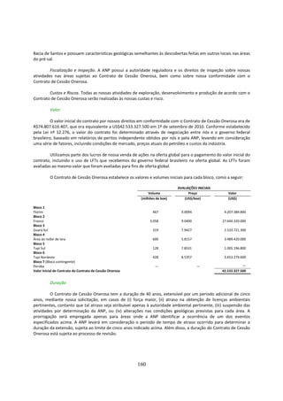 Bacia de Santos e possuem características geológicas semelhantes às descobertas feitas em outros locais nas áreas
do pré-sal.

         Fiscalização e Inspeção. A ANP possui a autoridade reguladora e os direitos de inspeção sobre nossas
atividades nas áreas sujeitas ao Contrato de Cessão Onerosa, bem como sobre nossa conformidade com o
Contrato de Cessão Onerosa.

        Custos e Riscos. Todas as nossas atividades de exploração, desenvolvimento e produção de acordo com o
Contrato de Cessão Onerosa serão realizadas às nossas custas e risco.

          Valor

          O valor inicial do contrato por nossos direitos em conformidade com o Contrato de Cessão Onerosa era de
R$74.807.616.407, que era equivalente a US$42.533.327.500 em 1º de setembro de 2010. Conforme estabelecido
pela Lei nº 12.276, o valor do contrato foi determinado através de negociação entre nós e o governo federal
brasileiro, baseado em relatórios de peritos independente obtidos por nós e pela ANP, levando em consideração
uma série de fatores, incluindo condições de mercado, preços atuais do petróleo e custos da indústria.

         Utilizamos parte dos lucros de nossa venda de ações na oferta global para o pagamento do valor inicial do
contrato, incluindo o uso de LFTs que recebemos do governo federal brasileiro na oferta global. As LFTs foram
avaliadas ao mesmo valor que foram avaliadas para fins de oferta global.

          O Contrato de Cessão Onerosa estabelece os valores e volumes iniciais para cada bloco, como a seguir:

                                                                              AVALIAÇÕES INICIAIS
                                                                Volume              Preço              Valor
                                                           (milhões de boe)      (US$/boe)             (US$)

Bloco 1
Florim                                                            467           9.0094               4.207.389.800
Bloco 2
Franco                                                          3.058           9.0400              27.644.320.000
Bloco 3
Guará Sul                                                         319           7.9427               2.533.721.300
Bloco 4
Área ao redor de Iara                                             600           5.8157               3.489.420.000
Bloco 5
Tupi Sul                                                          128           7.8531               1.005.196.800
Bloco 6
Tupi Nordeste                                                     428           8.5357               3.653.279.600
Bloco 7 (Bloco contingente)
Peroba                                                             —                     —                      —
Valor Inicial de Contrato do Contrato de Cessão Onerosa                                             42.533.327.500


          Duração

         O Contrato de Cessão Onerosa tem a duração de 40 anos, extensível por um período adicional de cinco
anos, mediante nossa solicitação, em casos de (i) força maior, (ii) atraso na obtenção de licenças ambientais
pertinentes, contanto que tal atraso seja atribuível apenas à autoridade ambiental pertinente, (iii) suspensão das
atividades por determinação da ANP, ou (iv) alterações nas condições geológicas previstas para cada área. A
prorrogação será empregada apenas para áreas onde a ANP identificar a ocorrência de um dos eventos
especificados acima. A ANP levará em consideração o período de tempo de atraso ocorrido para determinar a
duração da extensão, sujeita ao limite de cinco anos indicado acima. Além disso, a duração do Contrato de Cessão
Onerosa está sujeita ao processo de revisão.




                                                          160
 