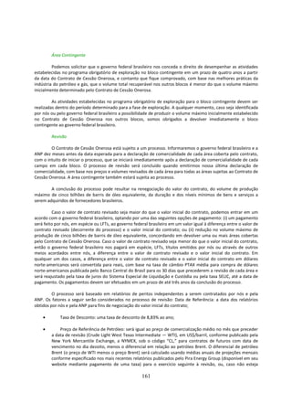 Área Contingente

         Podemos solicitar que o governo federal brasileiro nos conceda o direito de desempenhar as atividades
estabelecidas no programa obrigatório de exploração no bloco contingente em um prazo de quatro anos a partir
da data do Contrato de Cessão Onerosa, e contanto que fique comprovado, com base nas melhores práticas da
indústria do petróleo e gás, que o volume total recuperável nos outros blocos é menor do que o volume máximo
inicialmente determinado pelo Contrato de Cessão Onerosa.

         As atividades estabelecidas no programa obrigatório de exploração para o bloco contingente devem ser
realizadas dentro do período determinado para a fase de exploração. A qualquer momento, caso seja identificada
por nós ou pelo governo federal brasileiro a possibilidade de produzir o volume máximo inicialmente estabelecido
no Contrato de Cessão Onerosa nos outros blocos, somos obrigados a devolver imediatamente o bloco
contingente ao governo federal brasileiro.

        Revisão

        O Contrato de Cessão Onerosa está sujeito a um processo. Informaremos o governo federal brasileiro e a
ANP dez meses antes da data esperada para a declaração de comercialidade de cada área coberta pelo contrato,
com o intuito de iniciar o processo, que se iniciará imediatamente após a declaração de comercialialidade de cada
campo em cada bloco. O processo de revisão será concluído quando emitirmos nossa última declaração de
comercialidade, com base nos preços e volumes revisados de cada área para todas as áreas sujeitas ao Contrato de
Cessão Onerosa. A área contingente também estará sujeita ao processo.

        A conclusão do processo pode resultar na renegociação do valor do contrato, do volume de produção
máximo de cinco bilhões de barris de óleo equivalente, da duração e dos níveis mínimos de bens e serviços a
serem adquiridos de fornecedores brasileiros.

         Caso o valor de contrato revisado seja maior do que o valor inicial do contrato, podemos entrar em um
acordo com o governo federal brasileiro, optando por uma das seguintes opções de pagamento: (i) um pagamento
será feito por nós, em espécie ou LFTs, ao governo federal brasileiro em um valor igual à diferença entre o valor de
contrato revisado (decorrente do processo) e o valor inicial do contrato; ou (ii) redução no volume máximo de
produção de cinco bilhões de barris de óleo equivalente, concordando em devolver uma ou mais áreas cobertas
pelo Contrato de Cessão Onerosa. Caso o valor de contrato revisado seja menor do que o valor inicial do contrato,
então o governo federal brasileiro nos pagará em espécie, LFTs, títulos emitidos por nós ou através de outros
meios acordados entre nós, a diferença entre o valor de contrato revisado e o valor inicial do contrato. Em
qualquer um dos casos, a diferença entre o valor de contrato revisado e o valor inicial do contrato em dólares
norte-americanos será convertida para reais, com base na taxa de câmbio PTAX média para compra de dólares
norte-americanos publicada pelo Banco Central do Brasil para os 30 dias que precederem a revisão de cada área e
será reajustado pela taxa de juros do Sistema Especial de Liquidação e Custódia ou pela taxa SELIC, até a data de
pagamento. Os pagamentos devem ser efetuados em um prazo de até três anos da conclusão do processo.

         O processo será baseado em relatórios de peritos independentes a serem contratados por nós e pela
ANP. Os fatores a seguir serão considerados no processo de revisão: Data de Referência: a data dos relatórios
obtidos por nós e pela ANP para fins de negociação do valor inicial do contrato;

    •        Taxa de Desconto: uma taxa de desconto de 8,83% ao ano;

    •       Preço de Referência de Petróleo: será igual ao preço de comercialização médio no mês que preceder
        a data de revisão (Crude Light West Texas Intermediate — WTI), em US$/barril, conforme publicado pela
        New York Mercantile Exchange, a NYMEX, sob o código “CL,” para contratos de futuros com data de
        vencimento no dia dezoito, menos o diferencial em relação ao petróleo Brent. O diferencial de petróleo
        Brent (o preço de WTI menos o preço Brent) será calculado usando médias anuais de projeções mensais
        conforme especificado nos mais recentes relatórios publicados pelo Pira Energy Group (disponível em seu
        website mediante pagamento de uma taxa) para o exercício seguinte à revisão, ou, caso não esteja

                                                       161
 