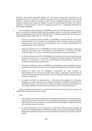disponível, uma previsão comparável publicada por uma empresa internacional reconhecida por sua
    competência técnica na indústria do petróleo e gás natural. Para cada área sob o Contrato de Cessão
    Onerosa, o cálculo do diferencial do preço do barril de óleo equivalente pertinente a cada área em
    relação ao petróleo Brent deverá ser baseado nos dados de caracterização de fluídos mais recentes
    disponíveis na data de revisão, e deverá ser realizado de acordo com a metodologia especificada na
    Portaria ANP nº 206/2000.

•        Preço de Referência de Gás Natural em US$/MMBtu: o preço de referência de gás natural é igual ao
    preço no mercado de referência (PMR) menos as prestações relativas a tarifas com transporte (TTr),
    tarifas de processamento (TP), tarifas de transferência (TT) e despesas de vendas (DC), de acordo com a
    seguinte fórmula: PRGN = PMR - (TTr + TP + TT + DC), onde:

        o   O preço no mercado de referência (PMR) em US$/MMBtu é o preço médio de venda do gás
            natural doméstico nos doze meses que precederem a data de revisão, pesado por volume,
            consistente com nossas prática de comprometimento com o mercado não-termelétrico nos
            estados do Rio de Janeiro e São Paulo.

        o   Tarifas de transporte (TTr) em US$/MMBtu são tarifas contratuais de gasodutos usados para
            transportar gás natural entre nossas plantas de processamento e os pontos de entrega,
            conforme a seguir: TTr = ∑ TTr (n) , onde TTr (n) é igual às tarifas transporte de gasoduto n.

        o   As tarifas de processamento (TP) em US$/MMBtu são baseadas nos custos de processamento de
            gás natural do pré-sal, em nosso terminal de Cabiúnas em Macaé, Estado do Rio de Janeiro,
            levando em consideração a receita da comercialização de hidrocarbonetos líquidos que
            resultarão do processamento de gás natural.

        o   As tarifas de transferência (TT) em US$/MMBtu são baseadas no custo de transferência de gás
            natural das áreas do pré-sal de nossas nossas unidades de produção para o terminal de Cabiúnas.

        o   Despesas de Vendas (DC) em US$/MMBtu correspondem aos custos incorridos na
            comercialização de gás natural, que incluem, entre outras, a preparação e administração de
            contratos de comercialização de gás natural, custos com logística de suprimento de gás natural e
            custos com faturamento.

        o   Os cálculos das tarifas de processamento e transferência serão baseados em informações
            auditadas que temos disponíveis para projetos equivalentes envolvendo processamento e
            transferência de gás natural do pré-sal. Os cálculos de despesas de vendas serão baseados em
            informações auditadas que temos disponíveis relativas à comercialização de gás natural.

•       Imposto: Impostos pertinentes serão os impostos brasileiros pertinentes a campos sob o Contrato de
    Cessão Onerosa em vigor no período de revisão;

•       Custo:

        o   Para operações entre a data de celebração do Contrato de Cessão Onerosa e a data de revisão, o
            custo será o custo efetivo incorrido por nós, em dólares norte-americanos, separadamente para
            cada área sob o Contrato de Cessão, contanto que tenham sido auditados e estejam consistentes
            com as práticas comuns de mercado.

        o   Os custos operacionais e com investimentos e custos futuros adicionais serão estimados de
            acordo com as melhores práticas na indústria de petróleo, levando em consideração o ambiente
            operacional e baseado nos preços de mercado praticados para cada bem ou serviço na data de
            revisão.


                                                 162
 