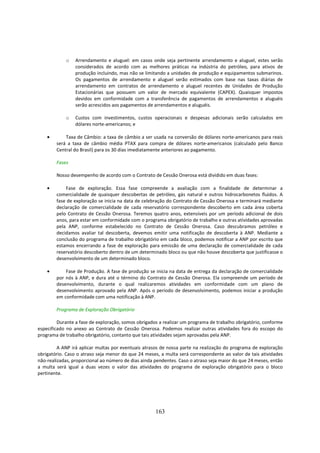 o    Arrendamento e aluguel: em casos onde seja pertinente arrendamento e aluguel, estes serão
                 considerados de acordo com as melhores práticas na indústria do petróleo, para ativos de
                 produção incluindo, mas não se limitando a unidades de produção e equipamentos submarinos.
                 Os pagamentos de arrendamento e aluguel serão estimados com base nas taxas diárias de
                 arrendamento em contratos de arrendamento e aluguel recentes de Unidades de Produção
                 Estacionárias que possuem um valor de mercado equivalente (CAPEX). Quaisquer impostos
                 devidos em conformidade com a transferência de pagamentos de arrendamentos e aluguéis
                 serão acrescidos aos pagamentos de arrendamentos e aluguéis.

            o    Custos com investimentos, custos operacionais e despesas adicionais serão calculados em
                 dólares norte-americanos; e

    •       Taxa de Câmbio: a taxa de câmbio a ser usada na conversão de dólares norte-americanos para reais
        será a taxa de câmbio média PTAX para compra de dólares norte-americanos (calculado pelo Banco
        Central do Brasil) para os 30 dias imediatamente anteriores ao pagamento.

        Fases

        Nosso desempenho de acordo com o Contrato de Cessão Onerosa está dividido em duas fases:

    •       Fase de exploração. Essa fase compreende a avaliação com a finalidade de determinar a
        comercialidade de quaisquer descobertas de petróleo, gás natural e outros hidrocarbonetos fluídos. A
        fase de exploração se inicia na data de celebração do Contrato de Cessão Onerosa e terminará mediante
        declaração de comercialidade de cada reservatório correspondente descoberto em cada área coberta
        pelo Contrato de Cessão Onerosa. Teremos quatro anos, extensíveis por um período adicional de dois
        anos, para estar em conformidade com o programa obrigatório de trabalho e outras atividades aprovadas
        pela ANP, conforme estabelecido no Contrato de Cessão Onerosa. Caso descubramos petróleo e
        decidamos avaliar tal descoberta, devemos emitir uma notificação de descoberta à ANP. Mediante a
        conclusão do programa de trabalho obrigatório em cada bloco, podemos notificar a ANP por escrito que
        estamos encerrando a fase de exploração para emissão de uma declaração de comercialidade de cada
        reservatório descoberto dentro de um determinado bloco ou que não houve descoberta que justificasse o
        desenvolvimento de um determinado bloco.

    •       Fase de Produção. A fase de produção se inicia na data de entrega da declaração de comercialidade
        por nós à ANP, e dura até o término do Contrato de Cessão Onerosa. Ela compreende um período de
        desenvolvimento, durante o qual realizaremos atividades em conformidade com um plano de
        desenvolvimento aprovado pela ANP. Após o período de desenvolvimento, podemos iniciar a produção
        em conformidade com uma notificação à ANP.

        Programa de Exploração Obrigatório

         Durante a fase de exploração, somos obrigados a realizar um programa de trabalho obrigatório, conforme
especificado no anexo ao Contrato de Cessão Onerosa. Podemos realizar outras atividades fora do escopo do
programa de trabalho obrigatório, contanto que tais atividades sejam aprovadas pela ANP.

         A ANP irá aplicar multas por eventuais atrasos de nossa parte na realização do programa de exploração
obrigatório. Caso o atraso seja menor do que 24 meses, a multa será correspondente ao valor de tais atividades
não-realizadas, proporcional ao número de dias ainda pendentes. Caso o atraso seja maior do que 24 meses, então
a multa será igual a duas vezes o valor das atividades do programa de exploração obrigatório para o bloco
pertinente.




                                                     163
 