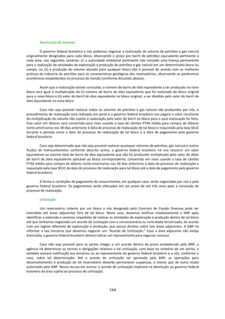 Realocação de Volumes

         O governo federal brasileiro e nós podemos negociar a realocação do volume de petróleo e gás natural
originalmente designados para cada bloco, observando o preço por barril de petróleo equivalente pertinente a
cada área, nos seguintes cenários: (i) a autoridade ambiental pertinente não concede uma licença permanente
para a realização de atividades de exploração e produção de petróleo e gás natural em um determinado bloco ou
campo, ou (ii) a produção do volume alocado para qualquer bloco não é possível de acordo com as melhores
práticas da indústria do petróleo para as características geológicas dos reservatórios, observando os parâmetros
econômicos estabelecidos no processo de revisão (conforme discutido abaixo).

        Assim que a realocação estiver concluída, o número de barris de óleo equivalente a ser produzido no novo
bloco será igual à multiplicação do (i) número de barris de óleo equivalente que foi realocado do bloco original
para o novo bloco e (ii) valor do barril de óleo equivalente no bloco original, a ser dividido pelo valor do barril de
óleo equivalente no novo bloco.

         Caso não seja possível realocar todos os volumes de petróleo e gás natural não produzidos por nós, o
procedimento de realocação será realizado em parte e o governo federal brasileiro nos pagará o valor resultante
da multiplicação do volume não sujeito à realocação pelo valor do barril no bloco para o qual realocação foi feita.
Este valor em dólares será convertido para reais usando a taxa de câmbio PTAX média para compra de dólares
norte-americanos nos 30 dias anteriores à data do processo de realocação de tal bloco e reajustado pela taxa SELIC
durante o período entre a data do processo de realocação de tal bloco e a data de pagamento pelo governo
federal brasileiro.

         Caso seja determinado que não seja possível realocar quaisquer volumes de petróleo, gás natural e outros
fluídos de hidrocarbonetos conforme descrito acima, o governo federal brasileiro irá nos ressarcir um valor
equivalente ao volume total de barris de óleo equivalente que não foi produzido multiplicado pelo valor do dólar
de barril de óleo equivalente aplicável ao bloco correspondente, convertido em reais usando a taxa de câmbio
PTAX média para compra de dólares norte-americanos nos 30 dias anteriores à data do processo de realocação e
reajustado pela taxa SELIC da data do processo de realocação para tal bloco até a data de pagamento pelo governo
federal brasileiro.

        A forma e condições de pagamento do ressarcimento, em qualquer caso, serão negociadas por nós e pelo
governo federal brasileiro. Os pagamentos serão efetuados em um prazo de até três anos após a conclusão do
processo de realocação.

         Unitização

          Um reservatório coberto por um bloco a nós designado pelo Contrato de Cessão Onerosa pode ser
estendido até áreas adjacentes fora de tal bloco. Neste caso, devemos notificar imediatamente a ANP após
identificar a extensão e seremos impedidos de realizar as atividades de exploração e produção dentro de tal bloco
até que tenhamos negociado um acordo de unitização com a concessionária ou contratada terceirizada, de acordo
com um regime diferente de exploração e produção, que possui direitos sobre tais áreas adjacentes. A ANP irá
informar a tais terceiros que devemos negociar um “Acordo de Unitização.” Caso a área adjacente não esteja
licenciada, o governo federal brasileiro deverá indicar um representante para negociar conosco.

          Caso não seja possível para as partes chegar a um acordo dentro do prazo estabelecido pela ANP, a
agência irá determinar os termos e obrigações relativos a tal unitização, com base no relatório de um perito, e
também enviará notificação aos terceiros ou ao representante do governo federal brasileiro e a nós, conforme o
caso, sobre tal determinação. Até o acordo de unitização ser aprovado pela ANP, as operações para
desenvolvimento e produção de tal reservatório deverão permanecer suspensas, a menos que de outro modo
autorizado pela ANP. Nossa recusa em assinar o acordo de unitização implicará na devolução ao governo federal
brasileiro da área sujeita ao processo de unitização.




                                                        164
 
