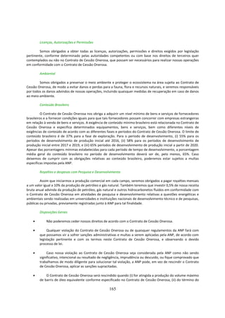 Licenças, Autorizações e Permissões

        Somos obrigados a obter todas as licenças, autorizações, permissões e direitos exigidos por legislação
pertinente, conforme determinado pelas autoridades competentes ou com base nos direitos de terceiros quer
contemplados ou não no Contrato de Cessão Onerosa, que possam ser necessários para realizar nossas operações
em conformidade com o Contrato de Cessão Onerosa.

        Ambiental

        Somos obrigados a preservar o meio ambiente e proteger o ecossistema na área sujeita ao Contrato de
Cessão Onerosa, de modo a evitar danos e perdas para a fauna, flora e recursos naturais, e seremos responsáveis
por todos os danos advindos de nossas operações, incluindo quaisquer medidas de recuperação em caso de danos
ao meio-ambiente.

        Conteúdo Brasileiro

          O Contrato de Cessão Onerosa nos obriga a adquirir um nível mínimo de bens e serviços de fornecedores
brasileiros e a fornecer condições iguais para que tais fornecedores possam concorrer com empresas estrangeiras
em relação à venda de bens e serviços. A exigência de conteúdo mínimo brasileiro está relacionada no Contrato de
Cessão Onerosa e especifica determinados equipamentos, bens e serviços, bem como diferentes níveis de
exigências de conteúdo de acordo com as diferentes fases e períodos do Contrato de Cessão Onerosa. O limite de
conteúdo brasileiro é de 37% para a fase de exploração. Para o período de desenvolvimento, (i) 55% para os
períodos de desenvolvimento de produção inicial até 2016, (ii) 58% para os períodos de desenvolvimento de
produção inicial entre 2017 e 2019, e (iii) 65% períodos de desenvolvimento de produção inicial a partir de 2020.
Apesar das porcentagens mínimas estabelecidas para cada período de tempo de desenvolvimento, a porcentagem
média geral do conteúdo brasileiro no período de desenvolvimento deverá ser de, pelo menos, 65%. Caso
deixemos de cumprir com as obrigações relativas ao conteúdo brasileiro, poderemos estar sujeitos a multas
específicas impostas pela ANP.

        Royalties e despesas com Pesquisa e Desenvolvimento

         Assim que iniciarmos a produção comercial em cada campo, seremos obrigados a pagar royalties mensais
a um valor igual a 10% da produção de petróleo e gás natural. Também teremos que investir 0,5% de nossa receita
bruta anual advinda da produção de petróleo, gás natural e outros hidrocarbonetos fluídos em conformidade com
o Contrato de Cessão Onerosa em atividades de pesquisa e desenvolvimento relativas a questões energéticas e
ambientais sendo realizadas em universidades e instituições nacionais de desenvolvimento técnico e de pesquisas,
públicas ou privadas, previamente registradas junto à ANP para tal finalidade.

        Disposições Gerais

    •        Não poderemos ceder nossos direitos de acordo com o Contrato de Cessão Onerosa.

    •        Qualquer violação do Contrato de Cessão Onerosa ou de quaisquer regulamentos da ANP fará com
        que possamos vir a sofrer sanções administrativas e multas a serem aplicadas pela ANP, de acordo com
        legislação pertinente e com os termos neste Contrato de Cessão Onerosa, e observando o devido
        processo de lei.

    •        Caso nossa violação ao Contrato de Cessão Onerosa seja considerada pela ANP como não sendo
        significativo, intencional ou resultado de negligência, imprudência ou descuido, ou fique comprovado que
        trabalhamos de modo diligente para solucionar tal violação, a ANP pode, em vez de rescindir o Contrato
        de Cessão Onerosa, aplicar as sanções supracitadas.

    •       O Contrato de Cessão Onerosa será rescindido quando (i) for atingida a produção do volume máximo
        de barris de óleo equivalente conforme especificado no Contrato de Cessão Onerosa, (ii) do término do

                                                      165
 