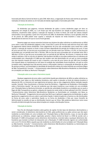 licenciada pelo Banco Central do Brasil ou pela CVM. Além disso, a negociação de títulos está restrita às operações
realizadas em bolsas de valores ou em mercados de balcão organizados e licenciados pela CVM.

         Tributação de Dividendos

         Os dividendos que pagamos, inclusive dividendos de ações e outros dividendos pagos em bens ao
depositário em relação às ADSs, ou a um titular que não seja brasileiro em relação às ações preferenciais ou
ordinárias, atualmente estão sujeitos a retenção de imposto na fonte no Brasil, até onde tais valores estejam
relacionados a lucros gerados a partir de 1º de janeiro de 1996. Os dividendos relativos a lucros gerados antes de
1º de janeiro de 1996 podem estar sujeitos a retenção de imposto de renda brasileiro a taxas variáveis,
dependendo do exercício em que os lucros foram gerados.

          Devemos pagar aos nossos acionistas (inclusive aos titulares de ações ordinárias ou preferenciais ou ADSs)
juros sobre o valor dos dividendos pagáveis a eles, à taxa SELIC a partir do final de cada exercício fiscal até a data
do pagamento efetivo desses dividendos. Esses pagamentos de juros são considerados como renda fixa e estão
sujeitos à retenção de imposto na fonte a taxas variáveis dependendo do período de incidência dos juros. A taxa
de juros varia de 15%, no caso de juros acumulados por um período maior que 720 dias, a 17,5%, no caso de juros
acumulados por um período entre 361 e 720 dias, 20% no caso de juros acumulados por um período entre 181 e
360 dias e 22,5% no caso de juros acumulados para um período de até 180 dias. No entanto, o imposto de renda
retido é reduzido a 15% no caso de um detentor não-brasileiro de ADSs ou de ações preferenciais ou ordinárias em
conformidade com a Resolução nº 2.689 que não residem nem são domiciliados em um país ou outra jurisdição
que não imponha imposto de renda ou que o imponha a uma taxa de juros menor do que 20% (uma Jurisdição
com Imposto Baixo ou Inexistente) ou com base na condição das autoridades fiscais brasileiras, um país ou outra
jurisdição onde a legislação local não permita acesso a informações relativas à composição de detenção de ações
de pessoas jurídicas, sua titularidade ou identidade do beneficiário efetivo da renda atribuída aos acionistas (Regra
de Não-Transparência). Consulte “—Esclarecimentos sobre Detentores Não-Brasileiros Residentes ou Domiciliados
em Jurisdições com Baixa ou Nenhuma Tributação”.

         Tributação sobre Juros sobre o Patrimônio Líquido

         Qualquer pagamento de juros sobre o patrimônio líquido para detentores de ADSs ou ações ordinárias ou
preferenciais, quer sejam ou não residentes brasileiros, está sujeito à retenção na fonte de imposto brasileiro à
alíquota de 15%, no momento em que registramos tal passivo, seja ou não o pagamento efetivo realizado naquela
ocasião. Consulte “Atos Constitutivos e Contrato Social da Petrobras— Pagamento de Dividendos e Participações
sobre o Patrimônio Líquido”. No caso de residentes que não sejam brasileiros e que residam em uma Jurisdição
com Tributação Baixa ou Nenhuma (incluindo, na opinião das autoridades brasileiras as jurisdições para as quais a
Regra de Não-Transparência se aplica), a alíquota de imposto de renda retido na fonte aplicável é de 25%. Consulte
“-Esclarecimentos sobre Detentores Não-Brasileiros Residentes ou Domiciliados em Jurisdições com Baixa ou
Nenhuma Tributação”. O pagamento de juros pela taxa SELIC que é aplicável a pagamentos de dividendos se aplica
igualmente a pagamentos de juros sobre o patrimônio líquido. A determinação de se faremos ou não distribuições
na forma de juros sobre o patrimônio líquido ou na forma de dividendos é feita por nosso Conselho de
Administração na ocasião em que as distribuições tiverem que ser feitas. Não podemos determinar como nosso
Conselho de Administração fará essas determinações em relação a distribuições futuras.

         Tributação de Ganhos

          Para fins de tributação brasileira sobre ganhos de capital, há dois tipos de detentores não-brasileiros a
serem considerados: (i) detentores não-brasileiros de ADS, ações preferenciais ou ações comuns que não sejam
residentes ou domiciliados em uma Jurisdição com Tributação Baixa ou Não-Existente, e que, no caso de ações
preferenciais ou ordinárias, estejam registrados perante o Banco Central do Brasil e a CVM de acordo com a
Resolução nº 2.689 e (ii) quaisquer outros detentores não brasileiros, incluindo todos e quaisquer detentores não-
brasileiros que invistam no Brasil em desacordo com a Resolução nº 2.689 (incluindo registro em conformidade
com a Lei nº 4.131 de 1962) e aqueles que são residentes ou domiciliados em uma Jurisdição com Tributação Baixa
ou Não-Existente. Consulte “—Esclarecimentos sobre Detentores Não-Brasileiros Residentes ou Domiciliados em
Jurisdições com Tributação Baixa ou Não-Existente.”
                                                        169
 