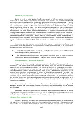 Tributação de Ganhos de Capital

         Quando da venda ou outro tipo de alienação de uma ação ou ADS, um detentor norte-americano
reconhecerá, em geral, ganho ou prejuízo de capital de fonte norte-americana para fins de imposto de renda
federal norte-americano, igual à diferença entre o valor realizado na contraprestação pela alienação e a base de
imposto do detentor norte-americano na ação ou na ADS. Qualquer ganho ou prejuízo será um ganho ou perda de
capital a longo prazo se as ações ou ADSs forem mantidas por mais de um ano. Os detentores norte-americanos
que não são empresas poderão ter direito a uma taxa preferencial de imposto de renda americano federal sobre
os ganhos de capital de longo prazo. As perdas de capital podem ser deduzidas da renda tributável, sujeitas a
certas limitações. Para fins de imposto de renda federal americano, tal disposição não resulta em receita de fonte
estrangeira para o detentor norte-americano. Consequentemente, o detentor norte-americano não poderá usar o
crédito fiscal estrangeiro associado a qualquer imposto de renda brasileiro imposto sobre tais ganhos, a menos
que o detentor possa usar o crédito contra o imposto americano devido sobre outra renda de fonte estrangeira. Os
detentores norte-americanos devem consultar seus próprios consultores sobre a disponibilidade de obtenção de
crédito, incluindo a conversão de reais para dólares americanos para fins de investimento em nossas ações ou
ADSs.

        Um detentor que não seja norte-americano não estará sujeito a imposto de renda federal norte-
americano nem retenção de imposto de renda na fonte sobre o ganho realizado na venda ou em outra alienação
de uma ação ou de um ADS, a menos que:

    •      tal ganho esteja efetivamente relacionado à condução, pelo detentor, de um estabelecimento
        comercial ou empresa nos Estados Unidos; ou

    •        esse detentor for uma pessoa física que esteja presente nos Estados Unidos da América durante 183
        dias ou mais no exercício tributável da venda e que certas outras condições forem cumpridas.

        Retenção para Reserva e Divulgação de Informações

         O pagamento de dividendos e o produto da venda ou outra alienação de ADSs ou ações ordinárias ou
preferenciais a um detentor norte-americano dentro dos Estados Unidos (ou por meio de intermediários
financeiros norte-americanos) geralmente podem estar sujeitos a exigências de divulgação de informações a
menos que o detentor norte-americano seja uma empresa ou outra fonte isenta. Tais dividendos e resultados
podem também estar sujeitos a retenção para reserva, a não ser que o detentor norte-americano (i) seja um
recipiente isento, (ii) forneça em tempo hábil um número de identificação de contribuinte e certifique a não-
ocorrência de perda de isenção do imposto retido reserva. O imposto de renda reserva não é um imposto
adicional. O valor de qualquer retenção para reserva recolhida de um pagamento a um detentor norte-americano
será permitido como crédito contra a responsabilidade de imposto de renda federal norte-americano de um
detentor norte-americano e pode conferir um direito de reembolso, desde que certas informações exigidas sejam
fornecidas à Receita Federal.

         Os detentores norte-americanos devem consultar seus consultores fiscais sobre outras exigências de
reporte que possam ocorrer como resultado da compra, titularidade ou venda de nossas ADSs, ou ações ordinárias
ou preferenciais.

          Um detentor que não seja norte-americano geralmente estará isento dessas exigências de divulgar
informações e de retenção de imposto para reserva, mas pode ser obrigado a cumprir certos procedimentos de
certificação e de identificação para estabelecer sua qualificação para essa isenção.

Tributação relativa aos títulos da PifCo

         O resumo a seguir inclui uma descrição de considerações relevantes sobre imposto de renda federal das
Ilhas Cayman, do Brasil e dos EUA, que podem ser relevantes para a compra, titularidade e alienação de títulos de
dívida da PfiCo Este resumo não descreve nenhuma consequência tributária que possa surgir de acordo com a

                                                      175
 