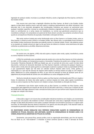 legislação de qualquer estado, município ou jurisdição tributária, exceto a legislação das Ilhas Cayman, do Brasil e
dos Estados Unidos.

         Este resumo tem como base a legislação tributária das Ilhas Cayman, do Brasil e dos Estados Unidos
vigente na data deste relatório anual e que está sujeita a mudanças (possivelmente com efeito retroativo). Esta
descrição não é uma descrição abrangente das considerações tributárias que possam ser pertinentes para
qualquer investidor específico, inclusive as considerações tributárias originadas das normas de aplicação geral a
todos os contribuintes ou a certas classes de investidores, ou normas que geralmente presume-se que os
investidores conheçam. Os compradores em potencial de títulos devem consultar seus próprios consultores fiscais
quanto às consequências tributárias da aquisição, titularidade e alienação de títulos.

         Não existe nenhum tratado para evitar bitributação entre as Ilhas Cayman e os Estados Unidos, entre as
Ilhas Cayman e o Brasil ou entre o Brasil e os Estados Unidos. Nos últimos anos, as autoridades fiscais do Brasil e
dos Estados Unidos mantiveram discussões que poderão resultar no referido tratado. Porém, não podemos prever
se ou quando um tratado entrará em vigor ou de que forma ele afetará os titulares norte-americanos de ações
ordinárias ou preferenciais ou de ADSs. Detentores de títulos.

Tributação nas Ilhas Cayman

        De acordo com a lei vigente, a PifCo não está sujeita a imposto sobre renda, capital, transferência, venda
ou outros impostos nas Ilhas Cayman.

         A PfiCo foi constituída como sociedade isenta de acordo com as leis das Ilhas Cayman em 24 de setembro
de 1997. A PifCo recebeu um Compromisso quanto a Concessões Tributárias de acordo com o Artigo 6 da Lei de
Concessões Tributárias (Revisão de 1999) que dispõe que, por um período de vinte anos a partir da data deste
documento, nenhuma lei doravante decretada nas Ilhas Cayman impondo a cobrança de qualquer imposto ou
tributo sobre a renda, bens de capital, ganhos ou valorização se aplicará a qualquer renda ou propriedade da PifCo,
e que supostamente dispõe que não deve ser cobrado nenhum imposto sobre lucros, renda, ganhos ou
valorizações ou o que seja de natureza de imposto sobre espólio ou herança deverá ser pago ou com relação a
ações, debêntures ou outras obrigações da PifCo, ou por meio de retenção na fonte de qualquer parte de um
pagamento do principal devido de acordo com uma debênture ou outras obrigações da PifCo.

          Nenhuma retenção de imposto na fonte se aplica nas Ilhas Cayman a distribuições pela PifCo em relação a
títulos. Os detentores de títulos não estão sujeitos a nenhum imposto de renda, sobre capital, transferência,
vendas ou outros impostos nas Ilhas Cayman com relação à compra, titularidade ou alienação dos títulos.

         Os detentores cujos títulos sejam trazidos para as Ilhas Cayman, ou emitidos nas Ilhas Cayman, serão
responsáveis pelo pagamento de imposto de selo de até CI$ 250 sobre cada título, a menos que o imposto de selo
de CI$500 tenha sido pago referente à toda a emissão de títulos (caso em que nenhum outro imposto de selo deve
ser pago com relação a tais títulos).

Tributação Brasileira

         A discussão a seguir é um resumo das considerações tributárias brasileiras com relação a um investimento
nos títulos por uma pessoa não-residente no Brasil. A discussão tem como base a legislação tributária do Brasil
emvigor na data deste documento e está sujeita a qualquer alteração na lei brasileira que possa vir a vigorar após
essa data. As informações descritas abaixo se destinam a ser apenas uma discussão geral, e não abordam todas as
consequências possíveis relacionadas a um investimento nos títulos.

OS INVESTIDORES DEVEM CONSULTAR SEUS PRÓPRIOS CONSULTORES QUANTO ÀS CONSEQUÊNCIAS DE
COMPRAR OS TÍTULOS, INCLUSIVE, SEM LIMITAÇÃO, QUANTO ÀS CONSEQUÊNCIAS DE RECEBER JUROS E DE
VENDER, RESGATAR OU AMORTIZAR OS TÍTULOS OU CUPONS.

        Geralmente, uma pessoa física, pessoa jurídica, trust ou organização domiciliadas, para fins de imposto,
fora do Brasil ou um “não-residente” é tributado no Brasil somente quando a renda é derivada de fontes
                                                       176
 
