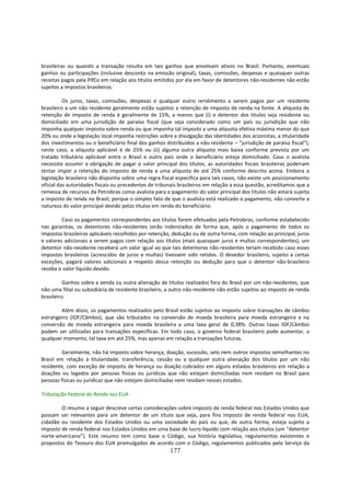brasileiras ou quando a transação resulta em tais ganhos que envolvam ativos no Brasil. Portanto, eventuais
ganhos ou participações (inclusive desconto na emissão original), taxas, comissões, despesas e quaisquer outras
receitas pagos pela PifCo em relação aos títulos emitidos por ela em favor de detentores não-residentes não estão
sujeitos a impostos brasileiros.

          Os juros, taxas, comissões, despesas e qualquer outro rendimento a serem pagos por um residente
brasileiro a um não residente geralmente estão sujeitos a retenção de imposto de renda na fonte. A alíquota de
retenção de imposto de renda é geralmente de 15%, a menos que (i) o detentor dos títulos seja residente ou
domiciliado em uma jurisdição de paraíso fiscal (que seja considerado como um país ou jurisdição que não
imponha qualquer imposto sobre renda ou que imponha tal imposto a uma alíquota efetiva máxima menor do que
20% ou onde a legislação local imponha restrições sobre a divulgação das identidades dos acionistas, a titularidade
dos investimentos ou o beneficiário final dos ganhos distribuídos a não-residente – “jurisdição de paraíso fiscal”);
neste caso, a alíquota aplicável é de 25% ou (ii) alguma outra alíquota mais baixa conforme prevista por um
tratado tributário aplicável entre o Brasil e outro país onde o beneficiário esteja domiciliado. Caso o avalista
necessite assumir a obrigação de pagar o valor principal dos títulos, as autoridades fiscais brasileiras poderiam
tentar impor a retenção do imposto de renda a uma alíquota de até 25% conforme descrito acima. Embora a
legislação brasileira não disponha sobre uma regra fiscal específica para tais casos, não existe um posicionamento
oficial das autoridades fiscais ou precedentes de tribunais brasileiros em relação a essa questão, acreditamos que a
remessa de recursos da Petrobras como avalista para o pagamento do valor principal dos títulos não estará sujeita
a imposto de renda no Brasil, porque o simples fato de que o avalista está realizado o pagamento, não converte a
natureza do valor principal devido pelos títulos em renda do beneficiário.

         Caso os pagamentos correspondentes aos títulos forem efetuados pela Petrobras, conforme estabelecido
nas garantias, os detentores não-residentes serão indenizados de forma que, após o pagamento de todos os
impostos brasileiros aplicáveis recolhidos por retenção, dedução ou de outra forma, com relação ao principal, juros
e valores adicionais a serem pagos com relação aos títulos (mais quaisquer juros e multas correspondentes), um
detentor não-residente receberá um valor igual ao que tais detentores não-residentes teriam recebido caso esses
impostos brasileiros (acrescidos de juros e multas) tivessem sido retidos. O devedor brasileiro, sujeito a certas
exceções, pagará valores adicionais a respeito dessa retenção ou dedução para que o detentor não-brasileiro
receba o valor líquido devido.

          Ganhos sobre a venda ou outra alienação de títulos realizados fora do Brasil por um não-residentes, que
não uma filial ou subsidiária de residente brasileiro, a outro não-residente não estão sujeitos ao imposto de renda
brasileiro.

        Além disso, os pagamentos realizados pelo Brasil estão sujeitos ao imposto sobre transações de câmbio
estrangeiro (IOF/Câmbio), que são tributados na conversão de moeda brasileira para moeda estrangeira e na
conversão de moeda estrangeira para moeda brasileira a uma taxa geral de 0,38%. Outras taxas IOF/Câmbio
podem ser utilizadas para transações específicas. Em todo caso, o governo federal brasileiro pode aumentar, a
qualquer momento, tal taxa em até 25%, mas apenas em relação a transações futuras.

         Geralmente, não há imposto sobre herança, doação, sucessão, selo nem outros impostos semelhantes no
Brasil em relação à titularidade, transferência, cessão ou a qualquer outra alienação dos títulos por um não
residente, com exceção de imposto de herança ou doação cobrados em alguns estados brasileiros em relação a
doações ou legados por pessoas físicas ou jurídicas que não estejam domiciliadas nem residam no Brasil para
pessoas físicas ou jurídicas que não estejam domiciliadas nem residam nesses estados.

Tributação Federal da Renda nos EUA

        O resumo a seguir descreve certas considerações sobre imposto de renda federal nos Estados Unidos que
possam ser relevantes para um detentor de um título que seja, para fins imposto de renda federal nos EUA,
cidadão ou residente dos Estados Unidos ou uma sociedade do país ou que, de outra forma, esteja sujeito a
imposto de renda federal nos Estados Unidos em uma base de lucro líquido com relação aos títulos (um “detentor
norte-americano”). Este resumo tem como base o Código, sua história legislativa, regulamentos existentes e
propostos do Tesouro dos EUA promulgados de acordo com o Código, regulamentos publicados pelo Serviço da
                                                       177
 