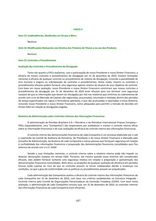 PARTE II

Item 13. Inadimplências, Dividendos em Atraso e Mora

        Nenhum.

Item 14. Modificações Relevantes nos Direitos dos Titulares de Títulos e no uso dos Produtos

        Nenhum.

Item 15. Controles e Procedimentos

Avaliação dos Controles e Procedimentos de Divulgação

         Tanto nós quanto a PifCo avaliamos, com a participação de nosso Presidente e nosso Diretor Financeiro, a
eficácia de nossos controles e procedimentos de divulgação em 31 de dezembro de 2010. Existem limitações
inerentes à eficácia de qualquer controle ou procedimento de sistema de divulgação, incluindo a possibilidade de
erro humano e engano ou sobreposição de controles e procedimentos. Desse modo, mesmo os controles e
procedimentos eficazes podem fornecer uma segurança apenas relativa do alcance de seus objetivos de controle.
Com base em nossa avaliação, nosso Presidente e nosso Diretor Financeiro concluíram que nossos controles e
procedimentos de divulgação em 31 de dezembro de 2010 eram eficazes para nos fornecer uma segurança
razoável de que as informações que devam ser divulgadas por nós nos relatórios que emitimos ou submetemos de
acordo com a Lei de Mercado de Capitais são registradas, processadas, resumidas e relatadas dentro dos períodos
de tempo especificados nas regras e formulários aplicáveis, e que são acumuladas e reportadas à nossa diretoria,
incluindo nosso Presidente e nosso Diretor Financeiro, como adequadas para permitir a tomada de decisões em
tempo hábil em relação às divulgações exigidas.


Relatório da Administração sobre Controles Internos das Informações Financeiras

         A administração da Petróleo Brasileiro S.A.—Petrobras e da Petrobras International Finance Company—
PifCo (separadamente, uma “Companhia”) são responsáveis por estabelecer e manter o controle interno eficaz
sobre as informações financeiras e de suas avaliações da eficácia do controle interno das informações financeiras.

         O controle interno das demonstrações financeiras de cada Companhia é um processo elaborado por e sob
a supervisão do Comitê de Auditoria da Petrobras, do Presidente e do nosso Diretor Financeiro e efetuado pelo
Conselho de Administração, da diretoria de cada Companhia e outras pessoas que forneçam segurança em relação
à confiabilidade das informações financeiras e preparação das demonstrações financeiras consolidadas para fins
externos de acordo com o U.S. GAAP.

         Devido a suas limitações inerentes, o controle interno sobre o relatório interno pode não impedir ou
detectar declarações inexatas em tempo hábil. Portanto, até mesmo quando esses sistemas são considerados
eficazes, eles podem fornecer somente uma segurança relativa em relação à preparação e apresentação das
demonstrações financeiras consolidadas. Além disso, as projeções de qualquer avaliação de eficiência em períodos
futuros estão sujeitas ao risco de que os controles possam se tornar inadequados devido a mudanças nas
condições, ou que o grau de conformidade com as políticas ou procedimentos possam ser prejudicados.

         Cada administração das Companhias avaliou a eficácia do controle interno das informações financeiras de
cada Companhia em 31 de dezembro de 2010, com base nos critérios estabelecidos na Estrutura Integrada -
Controle Interno pelo Comitê de Organizações Patrocinadoras da Comissão Treadway (COSO). Com base nesta
avaliação, a administração de cada Companhia concluiu que, em 31 de dezembro de 2010, os controles internos
das informações financeiras de cada Companhia eram eficientes.




                                                      187
 