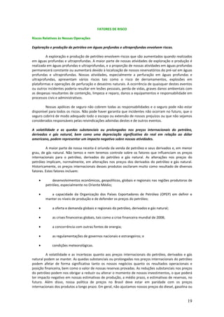 FATORES DE RISCO

Riscos Relativos às Nossas Operações

Exploração e produção de petróleo em águas profundas e ultraprofundas envolvem riscos.

         A exploração e produção de petróleo envolvem riscos que são aumentados quando realizados
em águas profundas e ultraprofundas. A maior parte de nossas atividades de exploração e produção é
realizada em águas profundas e ultraprofundas, e a proporção de nossas atividades em águas profundas
permanecerá constante ou aumentará devido à localização de nossos reservatórios do pré-sal em águas
profundas e ultraprofundas. Nossas atividades, especialmente a perfuração em águas profundas e
ultraprofundas, apresentam vários riscos tais como o risco de derramamentos, explosões em
plataformas e operações de perfuração e desastres naturais. A ocorrência de quaisquer destes eventos
ou outros incidentes poderia resultar em lesões pessoais, perda de vidas, graves danos ambientais com
as despesas resultantes de contenção, limpeza e reparo, danos a equipamentos e responsabilidade em
processos civis e administrativos.

        Nossas apólices de seguro não cobrem todas as responsabilidades e o seguro pode não estar
disponível para todos os riscos. Não pode haver garantia que incidentes não ocorram no futuro, que o
seguro cobrirá de modo adequado todo o escopo ou extensão de nossos prejuízos ou que não sejamos
considerados responsáveis pelas reivindicações advindas destes e de outros eventos.

A volatilidade e as quedas substanciais ou prolongadas nos preços internacionais do petróleo,
derivados e gás natural, bem como uma depreciação significativa do real em relação ao dólar
americano, podem representar um impacto negativo sobre nossas atividades.

         A maior parte de nossa receita é oriunda da venda de petróleo e seus derivados e, em menor
grau, de gás natural. Não temos e nem teremos controle sobre os fatores que influenciam os preços
internacionais para o petróleo, derivados do petróleo e gás natural. As alterações nos preços do
petróleo implicam, normalmente, em alterações nos preços dos derivados do petróleo e gás natural.
Historicamente, os preços internacionais desses produtos oscilaram muito como resultado de diversos
fatores. Estes fatores incluem:

    •       desenvolvimentos econômicos, geopolíticos, globais e regionais nas regiões produtoras de
        petróleo, especialmente no Oriente Médio;

    •      a capacidade da Organização dos Países Exportadores de Petróleo (OPEP) em definir e
        manter os níveis de produção e de defender os preços do petróleo;

    •        a oferta e demanda globais e regionais do petróleo, derivados e gás natural;

    •        as crises financeiras globais, tais como a crise financeira mundial de 2008;

    •        a concorrência com outras fontes de energia;

    •        as regulamentações de governos nacionais e estrangeiros; e

    •        condições meteorológicas.

         A volatilidade e as incertezas quanto aos preços internacionais do petróleo, derivados e gás
natural podem se manter. As quedas substanciais ou prolongadas nos preços internacionais do petróleo
podem afetar de forma significativa tanto os nossos negócios quanto os resultados operacionais e
posição financeira, bem como o valor de nossas reservas provadas. As reduções substanciais nos preços
do petróleo podem nos obrigar a reduzir ou alterar o momento de nossos investimentos, o que poderá
ter impacto negativo em nossas estimativas de produção, a médio prazo, e estimativas de reservas, no
futuro. Além disso, nossa política de preços no Brasil deve estar em paridade com os preços
internacionais dos produtos a longo prazo. Em geral, não ajustamos nossos preços do diesel, gasolina ou


                                                                                                    19
 