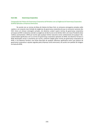 Item 16G.        Governança Corporativa

Comparação das Práticas de Governança Corporativa da Petrobras com as Exigências de Governança Corporativa
da NYSE Aplicáveis a Empresas Americanas

          De acordo com as normas da Bolsa de Valores de Nova York, os emissores estrangeiros privados estão
sujeitos a um conjunto mais limitado de exigências de governança corporativa do que os emissores nacionais dos
EUA. Como um emissor estrangeiro privado, nós devemos cumprir quatro normas de governança corporativa
principais da NYSE: (i) devemos atender as exigências da Norma da Lei de Câmbio 10A-3; (ii) nosso Presidente deve
notificar prontamente a NYSE por escrito após qualquer diretor executivo tomar conhecimento de qualquer não-
conformidade significativa com as normas de governança corporativa aplicáveis da NYSE; (iii) devemos fornecer à
NYSE declarações anuais e provisórias por escrito, conforme exigido pelas normas de governança corporativa da
NYSE; e (iv) devemos fornecer uma breve descrição de qualquer diferença significativa entre suas práticas de
governança corporativa e aquelas seguidas pelas empresas norte-americanas, de acordo com padrões de listagem
em bolsa da NYSE.




                                                      191
 