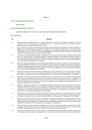 PARTE III

Item 17. Demonstrações Financeiras

        Não aplicável.

Item 18. Demonstrações Financeiras

        Consulte as páginas de F-2 a F-171, incorporadas neste documento por referência.

Item 19. Anexos

 Nº                                                                Descrição

 1.1     Estatutos alterados da Petróleo Brasileiro S.A. – Petrobras (juntamente com uma versão em inglês) (incorporados por referência
         ao Relatório Anual no Formulário 20-F da Petróleo Brasileiro S.A. — Petrobras, registrado junto à Comissão de Valores
         Mobiliários em 30 de junho de 2004 (Registro Nº 1-15106)).
 1.2     Atos Constitutivos e Contrato Social da Petrobras International Finance Company (incorporados por referência ao Anexo 1 ao
         Relatório Anual no Formulário 20-F da Petrobras International Finance Company, registrado junto à Comissão de Valores
         Mobiliários em 1 de julho de 2002, e alterações a estes, registradas em 13 de dezembro de 2002, 20 de março de 2003 (Registro
         Nº 333-14168) e 26 de junho de 2007 e 19 de maio de 2008 (Registro Nº 001-331121). Os Atos Constitutivos e o Contrato Social
         da PifCo foram alterados pela última vez em 23 de fevereiro de 2008.
 2.1     Formulário do Contrato de Depósito Alterado e Consolidado, com data de janeiro de 2007, entre a Petrobras, JPMorgan Chase
         Bank, N.A., como depositários, e detentores registrados e legítimos proprietários ocasionalmente de American Depositary
         Shares, representando as ações ordinárias da Petrobras (incorporado por referência ao Anexo 4.1 da Declaração de Registro da
         Petrobras e da Petrobras International Finance Company no Formulário F-3 registrado junto à Comissão de Valores Mobiliários
         em 11 de dezembro de 2009 (Registro Nº 333-163665).
 2.2     Aditivo Nº 1, datado de junho de 2007, ao Contrato de Depósito Aditado e Consolidado, com data de 2 de janeiro de 2007, entre
         a Petrobras, JPMorgan Chase Bank, N.A., como depositários, e detentores registrados e legítimos proprietários ocasionalmente
         de ADSs, representando as ações ordinárias da Petrobras (incorporado por referência ao Anexo 4.2 da Declaração de Registro da
         Petrobras e da Petrobras International Finance Company no Formulário F-3 registrado junto à Comissão de Valores Mobiliários
         em 11 de dezembro de 2009 (Registro Nº 333-163665)).
 2.3     Formulário de Recibo de Depositário Americano comprovando as ADSs representantes das ações ordinárias da Petrobras
         (incorporado por referência ao Anexo 4.3 da Declaração de Registro da Petrobras e da Petrobras International Finance Company
         no Formulário F-3, registrado junto à Comissão de Valores Mobiliários em 11 de dezembro de 2009 (Registro nº 333-163665)).
 2.4     Formulário do Contrato de Depósito Aditado e Consolidado, com data de janeiro de 2007, entre a Petrobras, JPMorgan Chase
         Bank, N.A., como depositários, e detentores registrados e legítimos proprietários ocasionalmente de ADSs, representando as
         ações preferenciais da Petrobras (incorporado por referência ao Anexo 4.4 da Declaração de Registro da Petrobras e da
         Petrobras International Finance Company no Formulário F-3 registrado junto à Comissão de Valores Mobiliários em 11 de
         dezembro de 2009 (Registro Nº 333-163665)).
 2.5     Aditivo Nº 1, datado de junho de 2007, ao Contrato de Depósito Aditado e Consolidado, com data de 2 de janeiro de 2007, entre
         a Petrobras, JPMorgan Chase Bank, N.A., como depositários, e detentores registrados e legítimos proprietários ocasionalmente
         de ADSs, representando as ações preferenciais da Petrobras (incorporado por referência ao Anexo 4.5 da Declaração de Registro
         da Petrobras e da Petrobras International Finance Company no Formulário F-3 registrado junto à Comissão de Valores
         Mobiliários em 11 de dezembro de 2009 (Registro Nº 333-163665)).
 2.6     Formulário de recibo de depositário americano comprovando as ADSs representantes das ações preferenciais da Petrobras
         (incorporado por referência ao Anexo 4.6 da Declaração de Registro da Petrobras e da Petrobras International Finance Company
         no Formulário F-3, registrado junto à Comissão de Valores Mobiliários em 11 de dezembro de 2009 (Registro nº 333-163665)).
 2.7     Escritura, com data de 19 de julho de 2002, entre a Petrobras International Finance Company e a JPMorgan Chase Bank, como
         Agente Fiduciário (incorporado por referência ao Anexo 4.5 da Declaração de Registro da Petrobras International Finance
         Company e da Petrobras no Formulário F-3, registrado junto à Comissão de Valores Mobiliários em 5 de julho de 2002, e aditivos
         registrados em 19 de julho de 2002 e 14 de agosto de 2002 (Registro nº 333-92044-01)).
 2.8     Primeira Escritura Complementar Aditada e Consolidada, com data original de 6 de julho de 2001, complementada em 26 de
         novembro de 2001 e alterada em 31 de março de 2010, entre a Petrobras International Finance Company e o The Bank of New
         York Mellon, como Agente Fiduciário, relativa a 9,750% dos SeniorNotes com vencimento em 2011.
 2.9     Segunda Escritura Complementar Aditada e Consolidada, inicialmente datada de 2 de julho de 2003, e aditada e consolidada em
         18 de setembro de 2003, e aditada e consolidada em 31 de março de 2010, entre a Petrobras International Finance Company




                                                               194
 