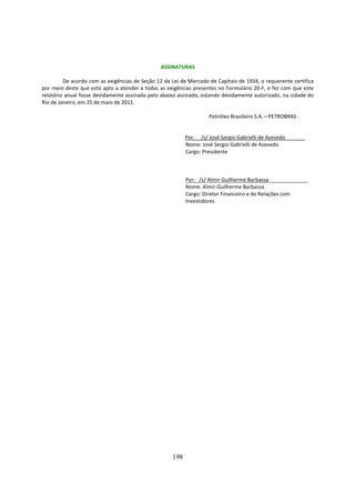 ASSINATURAS

         De acordo com as exigências de Seção 12 da Lei de Mercado de Capitais de 1934, o requerente certifica
por meio deste que está apto a atender a todas as exigências presentes no Formulário 20-F, e fez com que este
relatório anual fosse devidamente assinado pelo abaixo assinado, estando devidamente autorizado, na cidade do
Rio de Janeiro, em 25 de maio de 2011.

                                                                   Petróleo Brasileiro S.A.—PETROBRAS


                                                          Por: /s/ José Sergio Gabrielli de Azevedo
                                                          Nome: José Sergio Gabrielli de Azevedo
                                                          Cargo: Presidente



                                                          Por: /s/ Almir Guilherme Barbassa
                                                          Nome: Almir Guilherme Barbassa
                                                          Cargo: Diretor Financeiro e de Relações com
                                                          Investidores




                                                    198
 