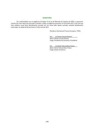 ASSINATURAS

          Em conformidade com as exigências de Seção 12 da Lei de Mercado de Capitais de 1934, o requerente
certifica por meio deste que está apto a atender a todas as exigências presentes no Formulário 20-F, e fez com que
este relatório anual fosse devidamente assinado em seu nome pelo abaixo assinado, estando devidamente
autorizado, na cidade do Rio de Janeiro, 25 de maio de 2011.

                                                             Petrobras International Finance Company—PifCo


                                                             Por:     /s/ Daniel Lima de Oliveira
                                                             Nome: Daniel Lima de Oliveira
                                                             Cargo: Presidente do Conselho e Presidente


                                                             Por:     /s/ Sérvio Túlio da Rosa Tinoco
                                                             Nome: Sérvio Túlio da Rosa Tinoco
                                                             Cargo: Diretor Financeiro




                                                      199
 