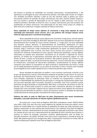 GLP durante os períodos de volatilidade nos mercados internacionais. Consequentemente, a alta
significativa ou prolongada do preço internacional do petróleo e derivados pode resultar em margens
com atividades secundárias reduzidas e pode ser que não aufiramos todos os ganhos que nossos
concorrentes auferem em períodos de preços internacionais mais altos. Estamos também expostos a
este risco durante o período de depreciação do real em relação ao dólar americano, uma vez que
vendemos petróleo e derivados no Brasil em reais e os preços internacionais para estes produtos são
estabelecidos em dólares americanos. Uma depreciação do real reduz nossos preços em relação ao
dólar americano e pode levar a margens reduzidas em dólares americanos.

Nossa capacidade de atingir nossos objetivos de crescimento a longo prazo depende da nossa
capacidade para desenvolver nossas reservas, sem o que podemos não conseguir alcançar nossas
metas de longo prazo para o crescimento da produção.

          Nossa capacidade de alcançar nossos objetivos de crescimento a longo prazo, incluindo aqueles
definidos em nosso Plano de Negócios 2010-2014, depende muito da nossa capacidade de conseguir um
desenvolvimento bem sucedido de nossas reservas existentes, e, a longo prazo, de nossa capacidade
para descobrir reservas adicionais. O desenvolvimento de reservatórios significativos em águas
profundas e ultraprofundas, incluindo os reservatórios do pré-sal que nos foram cedidos pelo governo
brasileiro, exigiu e continuará a exigir investimentos significativos de capital. Um desafio operacional
principal, especialmente para o pré-sal, será alocar nossos recursos para construir a infraestrutura
necessária em distâncias consideráveis da costa e garantir mão-de-obra qualificada e serviços offshore
relacionados ao petróleo para desenvolver reservatórios de tal tamanho e magnitude de maneira
oportuna, um desafio que é especialmente aumentado pelo fato de precisarmos adquirir um nível
mínimo de bens e serviços de fornecedores brasileiros. Não podemos garantir que teremos ou que
seremos capazes de obter, no período de tempo que esperamos, recursos suficientes para a instalação
de infraestrutura, contratação de mão-de-obra qualificada e provisionamento de serviços offshore
necessários para explorar os reservatórios em águas profundas e ultraprofundas cuja licença e cessão
nos foi cedida pelo governo brasileiro, ou que possa ser licenciado no futuro, inclusive como resultado
da promulgação do novo modelo regulatório para a indústria do petróleo e gás no Brasil.

          Nossas atividades de exploração nos expõem a riscos inerentes à perfuração, incluindo o risco
de que não descubramos reservas comercialmente produtivas de petróleo ou gás natural. Os custos de
perfuração são frequentemente incertos, e diversos fatores que estão além do nosso controle (tais
como condições inesperadas de perfuração, falhas ou incidentes nos equipamentos e carência ou
atrasos na disponibilidade das plataformas de perfuração e a entrega dos equipamentos) podem fazer
com que essas operações sejam encurtadas, atrasadas ou canceladas. Estes riscos aumentam quando
perfuramos em águas profundas ou ultraprofundas. Além disso, o aumento da concorrência no setor de
petróleo e gás no Brasil pode aumentar os custos para obter reservatórios adicionais em rodadas de
licitações para novas concessões. Podemos não ser capazes de manter nossos objetivos de crescimento
a longo prazo para derivados do petróleo, a menos que possamos conduzir as atividades de exploração
e desenvolvimento de nossos grandes reservatórios de maneira oportuna.

Podemos não obter, ou pode ser difícil para nós obter, financiamento para nossos investimentos
planejados, o que pode representar um impacto negativo significativo para nós.

         De acordo com o nosso Plano de Negócios 2010-2014, pretendemos investir US$224 bilhões
entre 2010 e 2014. Este valor não inclui nossas exigências de captação de fundos para adquirir nossos
direitos em conformidade com a Cessão Onerosa ou dispêndios de capital que serão necessários para
explorar e desenvolver as áreas cobertas pela Cessão Onerosa. Para implantar nosso Plano de Negócios
2010-2014, incluindo o desenvolvimento de nossas atividades de exploração de petróleo e gás natural
nas camadas de pré e pós-sal e o desenvolvimento de capacidade de refino suficiente para processar o
aumento no volume de produção, precisamos aumentar significativamente valor da dívida nos
mercados financeiros e de capital, incluindo, entre outros meios, empréstimos e emissão de títulos de
dívida. Não podemos garantir que conseguiremos obter o financiamento necessário em tempo hábil de
maneira vantajosa para implantar nosso Plano de Negócios 2010-2014.




                                                                                                     20
 