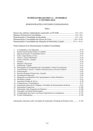 PETRÓLEO BRASILEIRO S.A. - PETROBRAS
                                       E CONTROLADAS

                          DEMONSTRAÇÕES CONTÁBEIS CONSOLIDADAS

                                                                   Índice

Parecer dos auditores independentes registrados no PCAOB .................................... F-3 - F-4
Balanços Patrimoniais Consolidados ......................................................................... F-5 - F-6
Demonstrações Consolidadas do Resultado .............................................................. F-7 - F-8
Demonstrações Consolidadas dos Fluxos de Caixa ................................................. F-9 - F-10
Demonstrações Consolidadas das Mutações do Patrimônio Líquido .................... F-11 - F-13

Notas Explicativas às Demonstrações Contábeis Consolidadas

1.     A Companhia e suas Operações .............................................................................................. F-14 
2.     Sumário das Principais Práticas Contábeis .............................................................................. F-14 
3.     Imposto de Renda e Contribuição Social................................................................................. F-29 
4.     Caixa e Equivalentes a Caixa .................................................................................................. F-33 
5.     Títulos e Valores Mobiliários .................................................................................................. F-34 
6.     Contas a Receber, Líquidas ..................................................................................................... F-35 
7.     Estoques ................................................................................................................................... F-36 
8.     Impostos a Recuperar .............................................................................................................. F-37 
9.     Imobilizado, Líquido ............................................................................................................... F-38 
10.    Participações em Companhias não Consolidadas e Outros Investimentos .............................. F-41 
11.    Conta Petróleo e Álcool - Créditos a Receber junto ao Governo Federal ............................... F-42 
12.    Financiamento ......................................................................................................................... F-42 
13.    Receitas (Despesas) Financeiras, Líquidas .............................................................................. F-49 
14.    Arrendamento Mercantil.......................................................................................................... F-50 
15.    Obrigações com Benefícios Pós-Aposentadoria e Outros Benefícios ..................................... F-51 
16.    Patrimônio Líquido .................................................................................................................. F-63 
17.    Aquisições/Vendas de Ativos .................................................................................................. F-70 
18.    Compromissos e Contingências............................................................................................... F-77 
19.    Instrumentos Derivativos, Hedging e Atividades de Gerenciamento de Riscos ..................... F-93 
20.    Instrumentos Financeiros ....................................................................................................... F-104 
21.    Informações sobre Segmentos de Negócios .......................................................................... F-106 
22.    Transações com Partes Relacionadas .................................................................................... F-119 
23.    Contabilização dos Custos com Poços Exploratórios em Andamento .................................. F-123 
24.    Eventos Subsequentes............................................................................................................ F-126 


Informações Adicionais sobre Atividades de Exploração e Produção de Petróleo e Gás ............ F-128




                                                                      F-2
 