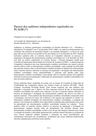 Parecer dos auditores independentes registrados no
PCAOB (*)

(Tradução livre do original em inglês)

Ao Conselho de Administração e aos Acionistas da
Petróleo Brasileiro S.A. - Petrobras

Auditamos os balanços patrimoniais consolidados da Petróleo Brasileiro S.A. - Petrobras e
subsidiárias (“Companhia”) em 31 de dezembro 2010 e 2009, e as respectivas demonstrações dos
resultados, das mutações do patrimônio líquido e do resultado abrangente e os fluxos de caixa
para cada um dos exercícios no período de três anos findos em 31 de dezembro de 2010. Também
realizamos auditoria sobre os controles internos da Companhia referentes ao processo de
preparação e divulgação das demonstrações contábeis consolidadas em 31 de dezembro de 2010,
com base no critério estabelecido no Controle Interno - Estrutura Integrada emitido pelo
Conselho da Organização Patrocinadora da Comissão de Treadway (COSO). A administração da
Companhia é responsável por essas demonstrações contábeis consolidadas, por manter controles
internos efetivos sobre as demonstrações contábeis consolidadas e pela avaliação da efetividade
dos controles internos sobre as demonstrações contábeis incluídas no Relatório da Administração
sobre Controles Internos referentes ao processo de preparação e divulgação das demonstrações
contábeis consolidadas. Nossa responsabilidade é expressar uma opinião sobre essas
demonstrações contábeis consolidadas e uma opinião sobre os controles internos da Companhia
referentes ao processo de preparação e elaboração das demonstrações contábeis consolidadas com
base em nossas auditorias.

Nossas auditorias foram conduzidas de acordo com as normas do Conselho de Supervisão de
Contabilidade das Companhias Abertas nos Estados Unidos da América (PCAOB - Public
Company Accounting Oversight Board). Estas normas requerem que uma auditoria seja
planejada e executada com o objetivo de obter segurança razoável de que as demonstrações
contábeis consolidadas não contêm erros materiais e de que os controles internos referentes ao
processo de preparação e divulgação das demonstrações contábeis são efetivos em todos os
aspectos materiais. Nossa auditoria das demonstrações contábeis consolidadas compreende ainda
a constatação, com base em testes, das evidências e dos registros que suportam os valores e as
informações contábeis divulgados nas demonstrações contábeis consolidadas, a avaliação das
práticas e das estimativas contábeis mais representativas adotadas pela administração, bem como
da apresentação das demonstrações contábeis consolidadas tomadas em conjunto. Nossa
auditoria sobre os controles internos relativos ao processo de preparação e divulgação de
demonstrações contábeis incluem obter um entendimento dos controles internos sobre
demonstrações contábeis consolidadas, avaliar o risco de que uma fraqueza material existe e teste
e avaliação do desenho e efetividade operacional dos controles internos baseados na avaliação de
risco. Nossas auditorias também incluíram a realização de outros procedimentos que
consideramos necessários nas circunstâncias. Acreditamos que nossas auditorias proporcionam
uma base adequada para emitirmos nossas opiniões.




                                              F-3
 