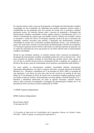 Os controles internos sobre o processo de preparação e divulgação das demonstrações contábeis
consolidadas de uma Companhia são elaborados para garantir segurança razoável quanto à
confiabilidade da sua preparação para fins externos de acordo com os princípios contábeis
geralmente aceitos. Os controles internos sobre o processo de preparação e divulgação das
demonstrações contábeis consolidadas incluem aquelas políticas e procedimentos que (1) se
referem à manutenção dos registros que, com detalhe razoável, refletem com exatidão e clareza
as transações e vendas dos ativos; (2) forneçam segurança razoável de que as transações são
registradas conforme necessário para permitir a preparação das demonstrações contábeis
consolidadas de acordo com os princípios contábeis geralmente aceitos, e que recebimentos e
gastos vêm sendo feitos somente com autorizações da administração e diretores da Companhia;
e (3) forneçam segurança razoável relativa à prevenção ou a detecção oportuna da aquisição, uso
ou venda não autorizada dos ativos que possam ter um efeito material sobre as demonstrações
contábeis consolidadas.

Devido às suas limitações inerentes, os controles internos sobre o processo de preparação e
divulgação das demonstrações contábeis consolidadas podem não evitar ou detectar erros. Além
disso, projeções de qualquer avaliação de efetividade para períodos futuros estão sujeitas ao
risco de que os controles possam tornar-se inadequados devido a mudanças nas condições, ou
devido ao fato de que o grau de conformidade com as políticas e procedimentos pode diminuir.

Em nossa opinião, as demonstrações contábeis consolidadas referidas anteriormente
representam adequadamente, em todos os aspectos relevantes, a posição financeira da Petróleo
Brasileiro S.A. - Petrobras e subsidiárias em 31 de dezembro de 2010 e 2009, os resultados de
suas operações e seus fluxos de caixa para cada um dos exercícios no período de três anos
findos em 31 de dezembro de 2010, de acordo com os princípios contábeis geralmente aceitos
nos Estados Unidos da América. Adicionalmente, em nossa opinião, a Petróleo Brasileiro S.A. -
Petrobras e subsidiárias mantiveram, em todos os aspectos relevantes, controles internos
efetivos sobre o processo de preparação e divulgação das demonstrações contábeis em 31 de
dezembro de 2010, com base no critério estabelecido no COSO.


/s/ KPMG Auditores Independentes


KPMG Auditores Independentes


Rio de Janeiro, Brasil
15 de março de 2011



(*) Conselho de Supervisão de Contabilidade das Companhias Abertas nos Estados Unidos
(PCAOB - “Public Company Accounting Oversight Board”).




                                             F-4
 