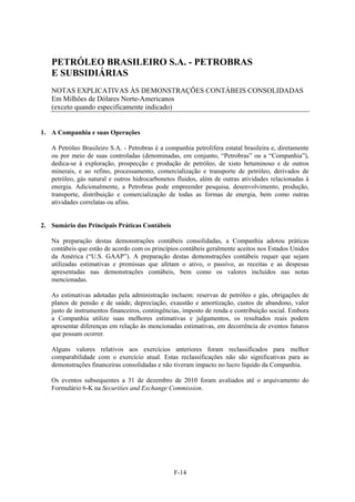 PETRÓLEO BRASILEIRO S.A. - PETROBRAS
   E SUBSIDIÁRIAS
   NOTAS EXPLICATIVAS ÀS DEMONSTRAÇÕES CONTÁBEIS CONSOLIDADAS
   Em Milhões de Dólares Norte-Americanos
   (exceto quando especificamente indicado)


1. A Companhia e suas Operações

   A Petróleo Brasileiro S.A. - Petrobras é a companhia petrolífera estatal brasileira e, diretamente
   ou por meio de suas controladas (denominadas, em conjunto, “Petrobras” ou a “Companhia”),
   dedica-se à exploração, prospecção e produção de petróleo, de xisto betuminoso e de outros
   minerais, e ao refino, processamento, comercialização e transporte de petróleo, derivados de
   petróleo, gás natural e outros hidrocarbonetos fluidos, além de outras atividades relacionadas à
   energia. Adicionalmente, a Petrobras pode empreender pesquisa, desenvolvimento, produção,
   transporte, distribuição e comercialização de todas as formas de energia, bem como outras
   atividades correlatas ou afins.


2. Sumário das Principais Práticas Contábeis

   Na preparação destas demonstrações contábeis consolidadas, a Companhia adotou práticas
   contábeis que estão de acordo com os princípios contábeis geralmente aceitos nos Estados Unidos
   da América (“U.S. GAAP”). A preparação destas demonstrações contábeis requer que sejam
   utilizadas estimativas e premissas que afetam o ativo, o passivo, as receitas e as despesas
   apresentadas nas demonstrações contábeis, bem como os valores incluídos nas notas
   mencionadas.

   As estimativas adotadas pela administração incluem: reservas de petróleo e gás, obrigações de
   planos de pensão e de saúde, depreciação, exaustão e amortização, custos de abandono, valor
   justo de instrumentos financeiros, contingências, imposto de renda e contribuição social. Embora
   a Companhia utilize suas melhores estimativas e julgamentos, os resultados reais podem
   apresentar diferenças em relação às mencionadas estimativas, em decorrência de eventos futuros
   que possam ocorrer.

   Alguns valores relativos aos exercícios anteriores foram reclassificados para melhor
   comparabilidade com o exercício atual. Estas reclassificações não são significativas para as
   demonstrações financeiras consolidadas e não tiveram impacto no lucro líquido da Companhia.

   Os eventos subsequentes a 31 de dezembro de 2010 foram avaliados até o arquivamento do
   Formulário 6-K na Securities and Exchange Commission.




                                                 F-14
 