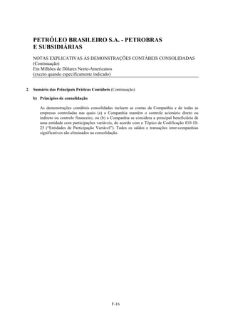 PETRÓLEO BRASILEIRO S.A. - PETROBRAS
   E SUBSIDIÁRIAS
   NOTAS EXPLICATIVAS ÀS DEMONSTRAÇÕES CONTÁBEIS CONSOLIDADAS
   (Continuação)
   Em Milhões de Dólares Norte-Americanos
   (exceto quando especificamente indicado)


2. Sumário das Principais Práticas Contábeis (Continuação)

   b) Princípios de consolidação

       As demonstrações contábeis consolidadas incluem as contas da Companhia e de todas as
       empresas controladas nas quais (a) a Companhia mantém o controle acionário direto ou
       indireto ou controle financeiro, ou (b) a Companhia se considera a principal beneficiária de
       uma entidade com participações variáveis, de acordo com o Tópico de Codificação 810-10-
       25 (“Entidades de Participação Variável”). Todos os saldos e transações inter-companhias
       significativos são eliminados na consolidação.




                                                F-16
 