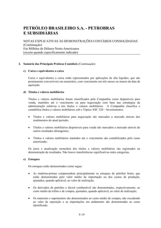 PETRÓLEO BRASILEIRO S.A. - PETROBRAS
   E SUBSIDIÁRIAS
   NOTAS EXPLICATIVAS ÀS DEMONSTRAÇÕES CONTÁBEIS CONSOLIDADAS
   (Continuação)
   Em Milhões de Dólares Norte-Americanos
   (exceto quando especificamente indicado)


2. Sumário das Principais Práticas Contábeis (Continuação)

   c) Caixa e equivalentes a caixa

       Caixa e equivalentes a caixa estão representados por aplicações de alta liquidez, que são
       prontamente conversíveis em numerário, com vencimento em três meses ou menos da data de
       aquisição.

   d) Títulos e valores mobiliários

       Títulos e valores mobiliários foram classificados pela Companhia como disponíveis para
       venda, mantidos até o vencimento ou para negociação com base nas estratégias da
       administração relativas a tais títulos e valores mobiliários. A Companhia classifica e
       contabiliza títulos e valores mobiliários sob o Tópico ASC 320 – Investimentos:

          Títulos e valores mobiliários para negociação são marcados a mercado através dos
           rendimentos do atual período;

          Títulos e valores mobiliários disponíveis para venda são marcados a mercado através de
           outros resultados abrangentes;

          Títulos e valores mobiliários mantidos até o vencimento são contabilizados pelo custo
           amortizado;

       Os juros e atualização monetária dos títulos e valores mobiliários são registrados na
       demonstração de resultados. Não houve transferências significativas entre categorias.

   e) Estoques

       Os estoques estão demonstrados como segue:

          As matérias-primas compreendem principalmente os estoques de petróleo bruto, que
           estão demonstrados pelo valor médio de importação ou dos custos de produção,
           ajustados, quando aplicável, ao valor de realização;

          Os derivados de petróleo e álcool combustível são demonstrados, respectivamente, ao
           custo médio de refino e de compra, ajustados, quando aplicável, ao valor de realização;

          Os materiais e suprimentos são demonstrados ao custo médio de compra, não excedendo
           ao valor de reposição e as importações em andamento são demonstradas ao custo
           identificado.


                                                F-19
 