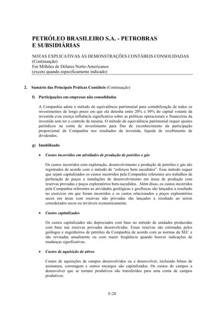 PETRÓLEO BRASILEIRO S.A. - PETROBRAS
     E SUBSIDIÁRIAS
     NOTAS EXPLICATIVAS ÀS DEMONSTRAÇÕES CONTÁBEIS CONSOLIDADAS
     (Continuação)
     Em Milhões de Dólares Norte-Americanos
     (exceto quando especificamente indicado)


2.   Sumário das Principais Práticas Contábeis (Continuação)

     f) Participações em empresas não consolidadas

         A Companhia adota o método de equivalência patrimonial para contabilização de todos os
         investimentos de longo prazo em que ela detenha entre 20% e 50% do capital votante da
         investida e/ou exerça influência significativa sobre as políticas operacionais e financeiras da
         investida sem ter o controle da mesma. O método de equivalência patrimonial requer ajustes
         periódicos na conta de investimento para fins de reconhecimento da participação
         proporcional da Companhia nos resultados da investida, líquida de recebimento de
         dividendos.

     g) Imobilizado

            Custos incorridos em atividades de produção de petróleo e gás

             Os custos incorridos com exploração, desenvolvimento e produção de petróleo e gás são
             registrados de acordo com o método de “esforços bem sucedidos”. Esse método requer
             que sejam capitalizados os custos incorridos pela Companhia referentes aos trabalhos de
             perfuração de poços e instalações de desenvolvimento em áreas de produção com
             reservas provadas e poços exploratórios bem-sucedidos. Além disso, os custos incorridos
             pela Companhia referentes as atividades geológicas e geofísicas são lançados a resultado
             no exercício em que foram incorridos e os custos relacionados a poços exploratórios
             secos em áreas com reservas não provadas são lançados a resultado ao serem
             considerados secos ou inviáveis economicamente.

            Custos capitalizados

             Os custos capitalizados são depreciados com base no método de unidades produzidas
             com base nas reservas provadas desenvolvidas. Essas reservas são estimadas pelos
             geólogos e engenheiros de petróleo da Companhia de acordo com as normas da SEC e
             são revisadas anualmente ou com maior freqüência quando houver indicações de
             mudanças significativas.

            Custos de aquisição de ativos

             Custos de aquisições de campos desenvolvidos ou a desenvolver, incluindo bônus de
             assinatura, corretagem e outros encargos são capitalizados. Os custos de campos a
             desenvolver que se tornam produtivos são transferidos para uma conta de campos
             produtivos.



                                                    F-20
 