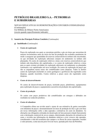 PETRÓLEO BRASILEIRO S.A. - PETROBRAS
   E SUBSIDIÁRIAS
   NOTAS EXPLICATIVAS ÀS DEMONSTRAÇÕES CONTÁBEIS CONSOLIDADAS
   (Continuação)
   Em Milhões de Dólares Norte-Americanos
   (exceto quando especificamente indicado)


2. Sumário das Principais Práticas Contábeis (Continuação)

   g) Imobilizado (Continuação)

          Custos de exploração

           Poços de exploração nos quais se encontram petróleo e gás em áreas que necessitam de
           maiores investimentos antes do início da fase de produção são avaliados anualmente de
           modo a assegurar que quantidades de reservas comercializáveis tenham sido encontradas,
           ou que atividades de exploração adicionais estejam em andamento ou tenham sido
           planejadas. Os custos de exploração relativos a áreas com reservas comercializáveis que
           tenham sido descobertas são capitalizados, e os custos de exploração relativos a áreas
           para as quais existam atividades de exploração adicionais em andamento ou planejadas
           continuam a ser capitalizados até nova avaliação. Os custos de exploração de poços que
           não se enquadram nesses testes são contabilizados como despesas. Todos os demais
           custos de exploração (incluindo os custos geológicos e geofísicos) são registrados como
           despesas, quando incorridos. Custos relativos a poços secos são registrados como
           despesas.

          Custos de desenvolvimento

           Os custos de desenvolvimento de poços, incluindo poços, plataformas, equipamentos
           para exploração de poços e equipamentos acessórios de produção são capitalizados.

          Custos de produção

           Os custos com poços produtivos são contabilizados em estoques e debitados em
           resultados na venda dos produtos.

          Custos de abandono

           A Companhia efetua sua revisão anual e ajuste de sua estimativa de gastos associados
           com abandono de poços e desmantelamento de áreas de produção de óleo e gás com base
           em novas informações sobre a data esperada e estimativas de custo de abandono. As
           alterações nas obrigações estimadas de desativação de bens possuem relação basicamente
           com a declaração comercial de novos campos, determinadas alterações de estimativas de
           custo, e revisões nas informações de abandono relativas a joint ventures não operadas,
           considerando a vida útil econômica dos campos e os fluxos de caixas esperados, trazidos
           a valor presente, a uma taxa de juros livre de riscos, ajustada pelo risco da Petrobras.




                                                F-21
 