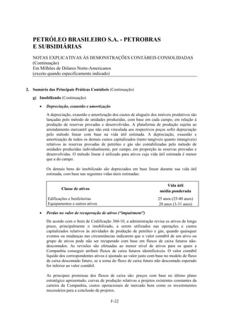 PETRÓLEO BRASILEIRO S.A. - PETROBRAS
   E SUBSIDIÁRIAS
   NOTAS EXPLICATIVAS ÀS DEMONSTRAÇÕES CONTÁBEIS CONSOLIDADAS
   (Continuação)
   Em Milhões de Dólares Norte-Americanos
   (exceto quando especificamente indicado)


2. Sumário das Principais Práticas Contábeis (Continuação)
   g) Imobilizado (Continuação)

          Depreciação, exaustão e amortização

           A depreciação, exaustão e amortização dos custos de aluguéis dos imóveis produtivos são
           lançadas pelo método de unidades produzidas, com base em cada campo, em relação à
           produção de reservas provadas e desenvolvidas. A plataforma de produção sujeita ao
           arrendamento mercantil que não está vinculada aos respectivos poços sofre depreciação
           pelo método linear com base na vida útil estimada. A depreciação, exaustão e
           amortização de todos os demais custos capitalizados (tanto tangíveis quanto intangíveis)
           relativos às reservas provadas de petróleo e gás são contabilizadas pelo método de
           unidades produzidas individualmente, por campo, em proporção às reservas provadas e
           desenvolvidas. O método linear é utilizado para ativos cuja vida útil estimada é menor
           que a do campo.

           Os demais bens do imobilizado são depreciados em base linear durante sua vida útil
           estimada, com base nas seguintes vidas úteis estimadas:

                                                                                 Vida útil
                   Classe de ativos
                                                                              média ponderada
           Edificações e benfeitorias                                        25 anos (25-40 anos)
           Equipamentos e outros ativos                                       20 anos (3-31 anos)

          Perdas no valor de recuperação de ativos (“impairment”)

           De acordo com o Item de Codificação 360-10, a administração revisa os ativos de longo
           prazo, principalmente o imobilizado, a serem utilizados nas operações e custos
           capitalizados relativos às atividades de produção de petróleo e gás, quando quaisquer
           eventos ou mudanças nas circunstâncias indicarem que o valor contábil de um ativo ou
           grupo de ativos pode não ser recuperado com base em fluxos de caixa futuros não-
           descontados. As revisões são efetuadas ao menor nível de ativos para os quais a
           Companhia conseguir atribuir fluxos de caixa futuros identificáveis. O valor contábil
           líquido dos correspondentes ativos é ajustado ao valor justo com base no modelo de fluxo
           de caixa descontado futuro, se a soma do fluxo de caixa futuro não descontado esperado
           for inferior ao valor contábil.

           As principais premissas dos fluxos de caixa são: preços com base no último plano
           estratégico apresentado, curvas de produção relativas a projetos existentes constantes da
           carteira da Companhia, custos operacionais de mercado bem como os investimentos
           necessários para a conclusão de projetos.

                                                 F-22
 