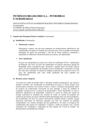 PETRÓLEO BRASILEIRO S.A. - PETROBRAS
   E SUBSIDIÁRIAS
   NOTAS EXPLICATIVAS ÀS DEMONSTRAÇÕES CONTÁBEIS CONSOLIDADAS
   (Continuação)
   Em Milhões de Dólares Norte-Americanos
   (exceto quando especificamente indicado)


2. Sumário das Principais Práticas Contábeis (Continuação)

   g) Imobilizado (Continuação)

          Manutenção e reparos

           Manutenção e reparos, sem que estes impliquem em melhoramentos significativos, são
           contabilizados em despesas à medida que ocorrerem, bem como as grandes manutenções
           planejadas. Os gastos que prorrogam a vida útil de forma expressiva, aumentam a
           capacidade ou melhoram a eficiência de bens já existentes, são capitalizados.

          Juros capitalizados

           Os juros são capitalizados de acordo com o Item de Codificação 835-20 - Capitalização
           de Despesas com Juros. Os juros são capitalizados em projetos específicos quando for
           despendido tempo considerável para construção e quando forem envolvidos maiores
           gastos. Os juros capitalizados são alocados ao ativo imobilizado e amortizados ao longo
           das vidas úteis estimadas ou método de unidades produzidas dos respectivos ativos. Os
           juros são capitalizados pelo custo médio ponderado das taxas captadas nos
           financiamentos.

   h) Receitas, custos e despesas

       As receitas de vendas do petróleo bruto e derivados, produtos petroquímicos, gás natural e
       produtos correlatos, são reconhecidas na transferência da posse ao cliente, porque nesta
       ocasião pode-se mensurar com razoável certeza o volume, a cobrança está garantida, dentro
       do razoável, há comprovação convincente de uma operação, o preço do vendedor ao
       comprador encontra-se fixo ou passível de determinação e foram transferidos os riscos e
       benefícios significativos da propriedade. Transfere-se a posse ao cliente por ocasião da
       entrega, consonante às condições dos contratos de venda. As receitas da produção dos
       campos de gás natural, nos quais a Petrobras detém participação junto com outros produtores,
       são reconhecidas com base nos volumes efetivamente vendidos durante o período. Ajustes
       posteriores decorrentes de diferenças apuradas com base em contratos de produção
       compartilhada e em volumes entregues não são significativos. Os custos e as despesas são
       contabilizados pelo regime de competência. Compras e vendas de estoques com a mesma
       contraparte são combinadas e registradas em base líquida sob “Custo de Vendas” nas
       demonstrações consolidadas de resultado.




                                                F-23
 