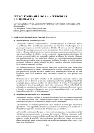 PETRÓLEO BRASILEIRO S.A. - PETROBRAS
  E SUBSIDIÁRIAS
  NOTAS EXPLICATIVAS ÀS DEMONSTRAÇÕES CONTÁBEIS CONSOLIDADAS
  (Continuação)
  Em Milhões de Dólares Norte-Americanos
  (exceto quando especificamente indicado)


2. Sumário das Principais Práticas Contábeis (Continuação)
  i)   Imposto de renda e contribuição social
       A Companhia contabiliza o imposto de renda e a contribuição social de acordo com o Tópico
       de Codificação 740 – Contabilização de Receitas, que estabelece uma abordagem ativa e
       passiva para registro de impostos correntes e diferidos. Os ativos e passivos tributários
       diferidos são reconhecidos para as futuras consequências fiscais atribuíveis às diferenças
       entre os valores contábeis dos ativos e passivos existentes nas demonstrações financeiras, e
       suas respectivas bases de cálculo e prejuízo operacional e transportes de créditos fiscais. Os
       ativos e passivos tributários são mensurados mediante a utilização das alíquotas tributárias
       que se estima estarão em vigor para o lucro tributável nos exercícios nos quais se espera que
       tais diferenças temporárias sejam recuperadas ou liquidadas. Reconhece-se o efeito sobre as
       receitas da mudança da alíquota tributária dos ativos e passivos tributários, no período que
       inclui a data de sua entrada em vigor.
       A Companhia contabiliza crédito tributário sobre todos os prejuízos fiscais operacionais
       líquidos como imposto de renda e contribuição social diferidos e reconhece uma provisão
       para perdas sobre qualquer parcela do imposto que a administração acredita que não será
       recuperada contra lucro tributável futuro, utilizando o critério de “mais provável que
       improvável”.
       De acordo com o Tópico de Codificação 740–10, a Companhia reconhece o efeito de uma
       posição de imposto de renda apenas caso a referida posição tenha grande possibilidade de
       sustentação quando analisada, com base nos méritos técnicos da posição. Avalia-se a posição
       reconhecida do imposto de renda pelo maior valor com mais de 50% de probabilidade de
       realização. As alterações no reconhecimento ou avaliação constam do período no qual ocorrer
       a alteração ou apuração. A Companhia lança os juros e penalidades relativos aos benefícios
       fiscais não reconhecidos em “Outras despesas.”
  j) Benefícios pós-aposentadoria de funcionários
       A Companhia patrocina um plano de pensão de benefício definido com cobertura substancial
       a todos seus funcionários, com a contabilização e divulgação pela Companhia de acordo com
       Item de Codificação 715 – Remuneração - Benefícios de Aposentadoria.
       Adicionalmente, a Companhia proporciona certos benefícios de saúde para funcionários
       aposentados e seus dependentes. O custo desses benefícios é reconhecido de acordo com o
       Item de Codificação 715 – Remuneração - Benefícios de Aposentadoria.
       A Companhia também contribui para os planos nacionais de pensão e seguridade social de
       subsidiarias internacionais, cujos percentuais são baseados na folha de pagamento, sendo
       essas contribuições levadas ao resultado quando incorridas. Demais indenizações podem ser
       pagas por ocasião de demissões não-voluntárias de funcionários; no entanto, com base nos
       planos operacionais atuais, a Administração não acredita que quaisquer valores pagos a esse
       título serão significativos.
                                                 F-24
 