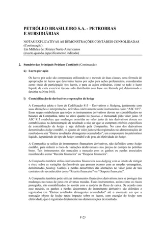 PETRÓLEO BRASILEIRO S.A. - PETROBRAS
   E SUBSIDIÁRIAS
   NOTAS EXPLICATIVAS ÀS DEMONSTRAÇÕES CONTÁBEIS CONSOLIDADAS
   (Continuação)
   Em Milhões de Dólares Norte-Americanos
   (exceto quando especificamente indicado)


2. Sumário das Principais Práticas Contábeis (Continuação)

   k) Lucro por ação

        Os lucros por ação são computados utilizando-se o método de duas classes, uma fórmula de
        apropriação de lucros que determina lucros por ação para ações preferenciais, consideradas
        como título de participação nos lucros, e para as ações ordinárias, como se todo o lucro
        líquido de cada exercício tivesse sido distribuído com base em fórmula pré determinada e
        descrita na Nota 16(f).

   l)   Contabilização de derivativos e operações de hedge

        A Companhia adota o Item de Codificação 815 – Derivativos e Hedging, juntamente com
        suas alterações e interpretações, referidos coletivamente neste instrumento como “ASC 815”.
        Essas regras estabelecem que todos os instrumentos derivativos devem ser contabilizados no
        balanço da Companhia, tanto no ativo quanto no passivo, e mensurado pelo valor justo. O
        ASC 815 estabelece que mudanças ocorridas no valor justo de tais derivativos devem ser
        contabilizadas na demonstração de resultado a não ser que se cumpram critérios específicos
        de contabilização de hedge e seja definido pela Companhia. No caso dos derivativos
        denominados hedge contábil, os ajustes de valor justo serão registrados nas demonstrações de
        resultado ou em “Outros resultados abrangentes acumulados”, um componente do patrimônio
        líquido, dependendo do tipo de hedge contábil e do grau de efetividade do hedge.

        A Companhia se utiliza de instrumentos financeiros derivativos, não definidos como hedge
        contábil, para reduzir o risco de variações desfavoráveis nos preços de compra do petróleo
        bruto. Tais instrumentos são marcados a mercado com os ganhos ou perdas associados
        reconhecidos como “Receita financeira” ou “Despesa financeira”.

        A Companhia também utiliza instrumentos financeiros non-hedging com o intuito de mitigar
        o risco sobre as variações desfavoráveis que possam ocorrer com as moedas estrangeiras,
        denominadas funding. Ganhos e perdas decorrentes das alterações no valor justo de tais
        contratos são reconhecidos como “Receita financeira” ou “Despesa financeira”.

        A Companhia também pode utilizar instrumentos financeiros derivativos para se proteger das
        mudanças nas taxas de juros em diversas moedas. Esses instrumentos, assim como os riscos
        protegidos, são contabilizados de acordo com o modelo do fluxo de caixa. De acordo com
        esse modelo, os ganhos e perdas decorrentes do instrumento derivativo são diferidos e
        registrados em “Outros resultados abrangentes acumulados” até o momento em que a
        transação objeto de hedge tenha impacto sobre os lucros, com exceção do hedge sem
        efetividade, que é registrado diretamente nas demonstrações de resultado.




                                                 F-25
 