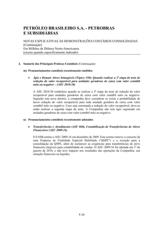 PETRÓLEO BRASILEIRO S.A. - PETROBRAS
   E SUBSIDIÁRIAS
   NOTAS EXPLICATIVAS ÀS DEMONSTRAÇÕES CONTÁBEIS CONSOLIDADAS
   (Continuação)
   Em Milhões de Dólares Norte-Americanos
   (exceto quando especificamente indicado)


2. Sumário das Principais Práticas Contábeis (Continuação)

   m) Pronunciamentos contábeis recentemente emitidos

          Ágio e Demais Ativos Intangíveis (Tópico 350): Quando realizar a 2ª etapa do teste de
           redução do valor recuperável para unidades geradoras de caixa com valor contábil
           nulo ou negativo – (ASU 2010-28)

           A ASU 2010-28 estabelece quando se realizar a 2ª etapa do teste de redução do valor
           recuperável para unidades geradoras de caixa com valor contábil nulo ou negativo.
           Segundo esta nova diretriz, a companhia deve considerar se existe a probabilidade de
           haver redução do valor recuperável para toda unidade geradora de caixa com valor
           contábil nulo ou negativo. Caso seja constatada a redução do valor recuperável, deve-se
           então realizar a segunda etapa do teste. A Companhia não tem ágio registrado em
           unidades geradoras de caixa com valor contábil nulo ou negativo.

   n) Pronunciamentos contábeis recentemente adotados

          Transferências e Atendimento (ASC 860), Contabilização de Transferências de Ativos
           Financeiros (ASU 2009-16)

           O FASB emitiu o ASU 2009-16 em dezembro de 2009. Esta norma remove o conceito de
           uma Empresa de Finalidade Especial Habilitada (“QSPE”) e a exceção para a
           consolidação da QSPE, além de esclarecer as exigências para transferências de ativo
           financeiro elegíveis para contabilidade de vendas. O ASU 2009-16 foi adotada em 1º de
           janeiro de 2010, e não teve impacto nos resultados das operações da Companhia, sua
           situação financeira ou liquidez.




                                                F-26
 