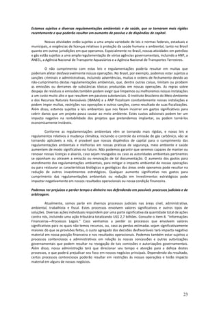 Estamos sujeitos a diversas regulamentações ambientais e de saúde, que se tornaram mais rígidas
recentemente e que poderão resultar em aumento de passivo e de dispêndios de capital.

         Nossas atividades estão sujeitas a uma ampla variedade de leis e normas federais, estaduais e
municipais, e exigências de licenças relativas à proteção da saúde humana e ambiental, tanto no Brasil
quanto em outras jurisdições em que operamos. Especialmente no Brasil, nossas atividades em petróleo
e gás estão sujeitos a uma ampla regulamentação de várias agências governamentais, incluindo a ANP, a
ANEEL, a Agência Nacional de Transporte Aquaviários e a Agência Nacional de Transportes Terrestres.

         O não cumprimento com estas leis e regulamentações poderia resultar em multas que
poderiam afetar desfavoravelmente nossas operações. No Brasil, por exemplo, podemos estar sujeitos a
sanções criminais e administrativas, incluindo advertências, multas e ordens de fechamento devido ao
não-cumprimento destas regulamentações ambientais, que, dentre outras coisas, limitam ou proíbem
as emissões ou derrames de substâncias tóxicas produzidas em nossas operações. As regras sobre
despejo de resíduos e emissões também podem exigir que limpemos ou melhoremos nossas instalações
a um custo muito alto e que resultem em passivos substanciais. O Instituto Brasileiro do Meio Ambiente
e dos Recursos Naturais Renováveis (IBAMA) e a ANP fiscalizam constantemente nossas instalações e
podem impor multas, restrições nas operações e outras sanções, como resultado de suas fiscalizações.
Além disso, estamos sujeitos a leis ambientais que nos fazem incorrer em gastos significativos para
cobrir danos que um projeto possa causar ao meio ambiente. Estes custos adicionais podem ter um
impacto negativo na rentabilidade dos projetos que pretendemos implantar, ou podem torná-los
economicamente inviáveis.

        Conforme as regulamentações ambientais vêm se tornando mais rígidas, e novas leis e
regulamentos relativos à mudança climática, incluindo o controle da emissão de gás carbônico, vão se
tornando aplicáveis a nós, é provável que nossos dispêndios de capital para o cumprimento das
regulamentações ambientais e melhorias em nossas práticas de segurança, meio ambiente e saúde
aumentem de modo significativo no futuro. Não podemos garantir que seremos capazes de manter ou
renovar nossas licenças e alvarás, caso sejam revogados ou caso as autoridades ambientais pertinentes
se oponham ou atrasem a emissão ou renovação de tal documentação. O aumento dos gastos para
atendimento das regulamentações ambientais, para mitigar o impacto ambiental de nossas operações
ou para restaurar as características biológicas e geológicas das áreas onde operamos pode resultar na
redução de outros investimentos estratégicos. Qualquer aumento significativo nos gastos para
cumprimento das regulamentações ambientais ou redução em investimentos estratégicos pode
impactar negativamente em nossos resultados operacionais ou nossa condição financeira.

Podemos ter prejuízos e perder tempo e dinheiro nos defendendo em possíveis processos judiciais e de
arbitragem.

          Atualmente, somos parte em diversos processos judiciais nas áreas cível, administrativa,
ambiental, trabalhista e fiscal. Estes processos envolvem valores significativos e outros tipos de
soluções. Diversas ações individuais respondem por uma parte significativa da quantidade total de ações
contra nós, incluindo uma ação tributária totalizando US$ 2,7 bilhões. Consulte o Item 8. “Informações
Financeiras—Processos Legais.” Caso venhamos a perder os processos que envolvem valores
significativos para os quais não temos recursos, ou, caso as perdas estimadas sejam significativamente
maiores do que as provisões feitas, o custo agregado das decisões desfavoráveis terá impacto negativo
material em nossa posição financeira e nos resultados operacionais. Podemos também estar sujeitos a
processos contenciosos e administrativos em relação às nossas concessões e outras autorizações
governamentais que podem resultar na revogação de tais comissões e autorizações governamentais.
Além disso, nossa administração terá que direcionar seu tempo e atenção para a defesa destes
processos, o que poderá prejudicar seu foco em nossos negócios principais. Dependendo do resultado,
certos processos contenciosos poderão resultar em restrições às nossas operações e terão impacto
material em alguns de nossos negócios.




                                                                                                    23
 