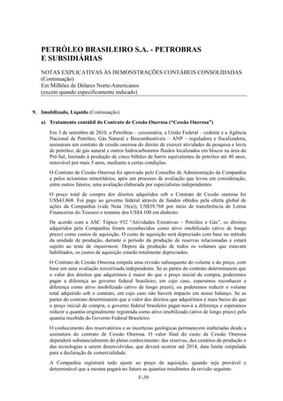 PETRÓLEO BRASILEIRO S.A. - PETROBRAS
   E SUBSIDIÁRIAS
   NOTAS EXPLICATIVAS ÀS DEMONSTRAÇÕES CONTÁBEIS CONSOLIDADAS
   (Continuação)
   Em Milhões de Dólares Norte-Americanos
   (exceto quando especificamente indicado)


9. Imobilizado, Líquido (Continuação)
   a) Tratamento contábil do Contrato de Cessão Onerosa (“Cessão Onerosa”)
       Em 3 de setembro de 2010, a Petrobras – cessionária, a União Federal – cedente e a Agência
       Nacional de Petróleo, Gás Natural e Biocombustíveis – ANP – reguladora e fiscalizadora,
       assinaram um contrato de cessão onerosa do direito de exercer atividades de pesquisa e lavra
       de petróleo, de gás natural e outros hidrocarbonetos fluidos localizados em blocos na área do
       Pré-Sal, limitado à produção de cinco bilhões de barris equivalentes de petróleo até 40 anos,
       renovável por mais 5 anos, mediante a certas condições.
       O Contrato de Cessão Onerosa foi aprovado pelo Conselho de Administração da Companhia
       e pelos acionistas minoritários, após um processo de avaliação que levou em consideração,
       entre outros fatores, uma avaliação elaborada por especialistas independentes.
       O preço total de compra dos direitos adquiridos sob o Contrato de Cessão onerosa foi
       US$43.868. Foi pago ao governo federal através de fundos obtidos pela oferta global de
       ações da Companhia (vide Nota 16(a)), US$39.768 por meio de transferência de Letras
       Financeiras do Tesouro o restante dos US$4.100 em dinheiro.
       De acordo com a ASC Tópico 932 “Atividades Extrativas – Petróleo e Gás”, os direitos
       adquiridos pela Companhia foram reconhecidos como ativo imobilizado (ativo de longo
       prazo) como custos de aquisição. O custo de aquisição será depreciado com base no método
       da unidade de produção, durante o período da produção de reservas relacionadas e estará
       sujeito ao teste de impairment. Depois da produção de todos os volumes que estavam
       habilitados, os custos de aquisição estarão totalmente depreciados.
       O Contrato de Cessão Onerosa estipula uma revisão subsequente do volume e do preço, com
       base em uma avaliação terceirizada independente. Se as partes do contrato determinarem que
       o valor dos direitos que adquirimos é maior do que o preço inicial de compra, poderemos
       pagar a diferença ao governo federal brasileiro, em cujo caso, esperamos reconhecer a
       diferença como ativo imobilizado (ativo de longo prazo), ou poderemos reduzir o volume
       total adquirido sob o contrato, em cujo caso não haverá impacto em nosso balanço. Se as
       partes do contrato determinarem que o valor dos direitos que adquirimos é mais baixo do que
       o preço inicial de compra, o governo federal brasileiro pagar-nos-á a diferença e esperamos
       reduzir a quantia originalmente registrada como ativo imobilizado (ativo de longo prazo) pela
       quantia recebida do Governo Federal Brasileiro.
       O conhecimento dos reservatórios e as incertezas geológicas permanecem inalteradas desde a
       assinatura do contrato de Cessão Onerosa. O valor final do custo da Cessão Onerosa
       dependerá substancialmente do pleno conhecimento: das reservas, dos cenários de produção e
       das tecnologias a serem desenvolvidas, que deverá ocorrer até 2014, data limite estipulada
       para a declaração de comercialidade.
       A Companhia registrará todo ajuste ao preço de aquisição, quando seja provável e
       determinável que a mesma pagará no futuro as quantias resultantes da revisão seguinte.
                                                 F-39
 