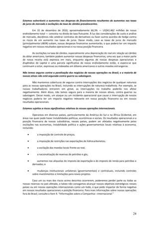 Estamos vulneráveis a aumentos nas despesas de financiamento resultantes de aumentos nas taxas
de juros de mercado e oscilações da taxa de câmbio prevalescentes.

         Em 31 de dezembro de 2010, aproximadamente 60,3% — US$41.462 milhões de nosso
endividamento total — consistia na dívida de taxa flutuante. À luz das considerações de custo e análise
de mercado, decidimos não celebrar contratos de derivativos ou fazer outros acordos de hedge contra
os riscos de um aumento nas taxas de juros. Desse modo, caso as taxas de juros do mercado
(principalmente LIBOR) subam, nossas despesas financeiras aumentarão, o que poderá ter um impacto
negativo em nossos resultados operacionais e na nossa posição financeira.

         As oscilações na taxa de câmbio, especialmente uma depreciação do real em relação ao câmbio
do dólar americano, também podem aumentar nossas despesas financeiras, uma vez que a maior parte
de nossa receita está expressa em reais, enquanto algumas de nossas despesas operacionais e
dispêndios de capital e uma parcela significativa de nosso endividamento estão, e espera-se que
continuem a estar, expressas ou indexadas em dólares americanos e outras moedas estrangeiras.

Não temos seguros contra a paralisação dos negócios de nossas operações no Brasil, e a maioria de
nossos ativos não está segurada contra guerra ou sabotagem.

         Não mantemos coberturas de seguros contra interrupções dos negócios de qualquer natureza
para as nossas operações no Brasil, incluindo as interrupções de natureza trabalhista. Por exemplo, se
nossos trabalhadores entrarem em greve, as interrupções no trabalho poderão nos afetar
negativamente. Além disso, não temos seguro para a maioria de nossos ativos, contra guerras ou
sabotagem. Desse modo, um ataque ou um incidente operacional que cause a interrupção de nossos
negócios poderia ter um impacto negativo relevante em nossa posição financeira ou em nossos
resultados operacionais.

Estamos sujeitos a riscos significativos relativos às nossas operações internacionais.

         Operamos em diversos países, particularmente da América do Sul e na África Ocidental, em
áreas nas quais pode haver instabilidades políticas, econômicas e sociais. Os resultados operacionais e a
posição financeira de nossas subsidiárias, nesses países, podem ser afetados negativamente pelas
oscilações nas economias, instabilidade política e ações governamentais locais relativas à economia,
incluindo:

    •        a imposição de controle de preços;

    •        a imposição de restrições nas exportações de hidrocarbonetos;

    •        a oscilação das moedas locais frente ao real;

    •        a nacionalização de reservas de petróleo e gás;

    •       aumentos nas alíquotas do imposto de exportação e do imposto de renda para petróleo e
        derivados; e

    •       mudanças institucionais unilaterais (governamentais) e contratuais, incluindo controles
        sobre investimentos e limitações para novos projetos.

         Caso um ou mais dos riscos acima descritos ocorrerem, poderemos perder parte ou todas as
nossas reservas no país afetado, e talvez não consigamos alcançar nossos objetivos estratégicos nesses
países ou em nossas operações internacionais como um todo, o que pode impactar de forma negativa
em nossos resultados operacionais e posição financeira. Para mais informações sobre nossas operações
fora do Brasil, consulte o Item 4. “Informações sobre a CompanhiaInternacional.”




                                                                                                     24
 