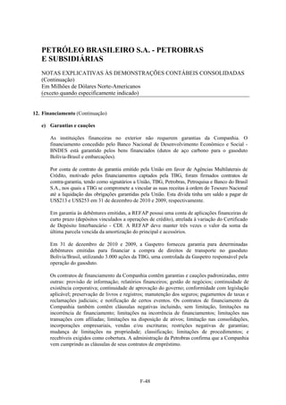 PETRÓLEO BRASILEIRO S.A. - PETROBRAS
   E SUBSIDIÁRIAS
   NOTAS EXPLICATIVAS ÀS DEMONSTRAÇÕES CONTÁBEIS CONSOLIDADAS
   (Continuação)
   Em Milhões de Dólares Norte-Americanos
   (exceto quando especificamente indicado)


12. Financiamento (Continuação)

   e) Garantias e cauções

       As instituições financeiras no exterior não requerem garantias da Companhia. O
       financiamento concedido pelo Banco Nacional de Desenvolvimento Econômico e Social -
       BNDES está garantido pelos bens financiados (dutos de aço carbono para o gasoduto
       Bolívia-Brasil e embarcações).

       Por conta de contrato de garantia emitido pela União em favor de Agências Multilaterais de
       Crédito, motivado pelos financiamentos captados pela TBG, foram firmados contratos de
       contra-garantia, tendo como signatários a União, TBG, Petrobras, Petroquisa e Banco do Brasil
       S.A., nos quais a TBG se compromete a vincular as suas receitas à ordem do Tesouro Nacional
       até a liquidação das obrigações garantidas pela União. Esta dívida tinha um saldo a pagar de
       US$213 e US$253 em 31 de dezembro de 2010 e 2009, respectivamente.

       Em garantia às debêntures emitidas, a REFAP possui uma conta de aplicações financeiras de
       curto prazo (depósitos vinculados a operações de crédito), atrelada à variação do Certificado
       de Depósito Interbancário - CDI. A REFAP deve manter três vezes o valor da soma da
       última parcela vencida da amortização do principal e acessórios.

       Em 31 de dezembro de 2010 e 2009, a Gaspetro forneceu garantia para determinadas
       debêntures emitidas para financiar a compra de direitos de transporte no gasoduto
       Bolívia/Brasil, utilizando 3.000 ações da TBG, uma controlada da Gaspetro responsável pela
       operação do gasoduto.

       Os contratos de financiamento da Companhia contêm garantias e cauções padronizadas, entre
       outras: provisão de informação; relatórios financeiros; gestão de negócios; continuidade de
       existência corporativa; continuidade de aprovação do governo; conformidade com legislação
       aplicável; preservação de livros e registros; manutenção dos seguros; pagamentos de taxas e
       reclamações judiciais; e notificação de certos eventos. Os contratos de financiamento da
       Companhia também contêm cláusulas negativas incluindo, sem limitação, limitações na
       incorrência de financiamento; limitações na incorrência de financiamentos; limitações nas
       transações com afiliadas; limitações na disposição de ativos; limitação nas consolidações,
       incorporações empresariais, vendas e/ou escrituras; restrições negativas de garantias;
       mudança de limitações na propriedade; classificação; limitações de procedimentos; e
       recebíveis exigidos como cobertura. A administração da Petrobras confirma que a Companhia
       vem cumprindo as cláusulas de seus contratos de empréstimo.




                                                 F-48
 