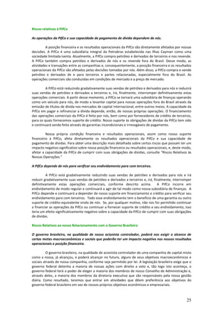Riscos relativos à PifCo

As operações da PifCo e sua capacidade de pagamento de dívida dependem de nós.

         A posição financeira e os resultados operacionais da PifCo são diretamente afetados por nossas
decisões. A PifCo é uma subsidiária integral da Petrobras estabelecida nas Ilhas Cayman como uma
sociedade limitada isenta. Atualmente, a PifCo compra petróleo e derivados de terceiros e nos revende.
A PifCo também compra petróleo e derivados de nós e os revende fora do Brasil. Desse modo, as
atividades e transações entre as companhias e, consequentemente, a posição financeira e os resultados
operacionais da PifCo são afetados pelas decisões tomadas por nós. Além disso, a PifCo compra e vende
petróleo e derivados de e para terceiros e partes relacionadas, especialmente fora do Brasil. As
operações comerciais são conduzidas em condições de mercado e a preço de mercado.

         A PifCo está reduzindo gradativamente suas vendas de petróleo e derivados para nós e reduzirá
suas vendas de petróleo e derivados a terceiros e, irá, finalmente, interromper definitivamente estas
operações comerciais. A partir desse momento, a PifCo se tornará uma subsidiária de finanças operando
como um veículo para nós, de modo a levantar capital para nossas operações fora do Brasil através da
emissão de títulos de dívida nos mercados de capital internacional, entre outros meios. A capacidade da
PifCo em pagar e refinanciar a dívida depende, então, de nossas próprias operações. O financiamento
das operações comerciais da PifCo é feito por nós, bem como por fornecedores de crédito de terceiros,
para os quais fornecemos suporte de crédito. Nosso suporte às obrigações de dívidas da PifCo tem sido
e continuará sendo feito através de garantias incondicionais e irrevogáveis de pagamento.

         Nossa própria condição financeira e resultados operacionais, assim como nosso suporte
financeiro à PifCo, afeta diretamente os resultados operacionais da PifCo e sua capacidade de
pagamento de dívidas. Para obter uma descrição mais detalhada sobre certos riscos que possam ter um
impacto negativo significativo sobre nossa posição financeira ou resultados operacionais, e, deste modo,
afetar a capacidade da PifCo de cumprir com suas obrigações de dívidas, consulte “Riscos Relativos às
Nossas Operações.”

A PifCo depende de nós para verificar seu endividamento para com terceiros.

          A PifCo está gradativamente reduzindo suas vendas de petróleo e derivados para nós e irá
reduzir gradativamente suas vendas de petróleo e derivados a terceiros e, irá, finalmente, interromper
definitivamente estas operações comerciais, conforme descrito acima.             A PifCo incorre em
endividamento de modo regular e continuará a agir de tal modo como nossa subsidiária de finanças. A
PifCo depende e continuará a depender de nosso suporte em financiamento e crédito para verificar seu
endividamento para com terceiros. Todo esse endividamento tem o benefício de uma garantia ou outro
suporte de crédito equivalente vindo de nós. Se, por qualquer motivo, não nos for permitido continuar
a financiar as operações da PifCo ou continuar a fornecer suporte de crédito a seu endividamento, isso
teria um efeito significativamente negativo sobre a capacidade da PifCo de cumprir com suas obrigações
de dívidas.

Riscos Relativos ao nosso Relacionamento com o Governo Brasileiro

O governo brasileiro, na qualidade de nosso acionista controlador, poderá nos exigir o alcance de
certas metas macroeconômicas e sociais que poderão ter um impacto negativo nos nossos resultados
operacionais e posição financeira.

          O governo brasileiro, na qualidade de acionista controlador de uma companhia de capital misto
como a nossa, já alcançou, e poderá alcançar no futuro, alguns de seus objetivos macroeconômicos e
sociais através de nossa companhia, conforme seja permitido por lei. A legislação brasileira exige que o
governo federal detenha a maioria de nossas ações com direito a voto e, tão logo isto aconteça, o
governo federal terá o poder de eleger a maioria dos membros de nosso Conselho de Administração e,
através deles, a maioria dos membros da diretoria executiva que são responsáveis pela nossa gestão
diária. Como resultado, teremos que entrar em atividades que dêem preferência aos objetivos do
governo federal brasileiro em vez de nossos próprios objetivos econômicos e empresariais.



                                                                                                     25
 