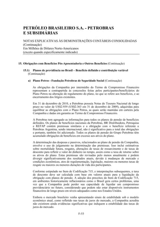 PETRÓLEO BRASILEIRO S.A. - PETROBRAS
   E SUBSIDIÁRIAS
   NOTAS EXPLICATIVAS ÀS DEMONSTRAÇÕES CONTÁBEIS CONSOLIDADAS
   (Continuação)
   Em Milhões de Dólares Norte-Americanos
   (exceto quando especificamente indicado)


15. Obrigações com Benefícios Pós-Aposentadoria e Outros Benefícios (Continuação)

   15.1) Planos de previdência no Brasil – Benefício definido e contribuição variável
       (Continuação)

       a) Plano Petros - Fundação Petrobras de Seguridade Social (Continuação)

          As obrigações da Companhia por intermédio do Termo de Compromisso Financeiro
          representam a contrapartida às concessões feitas pelos participantes/beneficiários do
          Plano Petros na alteração do regulamento do plano, no que se refere aos benefícios, e ao
          encerramento dos litígios existentes.

           Em 31 de dezembro de 2010, a Petrobras possuía Notas do Tesouro Nacional de longo
           prazo no valor de US$2.939 (US$2.363 em 31 de dezembro de 2009), adquiridas para
           equilibrar as obrigações com o Plano Petros, as quais serão mantidas em carteira pela
           Companhia e dadas em garantia ao Termo de Compromisso Financeiro.

           A Petrobras tem agregado as informações para todos os planos de pensão de benefícios
           definidos. Os planos de benefícios nacionais da Petrobras, BR Distribuidora, Petroquisa
           e REFAP contém premissas similares e a obrigação com o benefício referente a
           Petrobras Argentina, sendo internacional, não é significativo para o total das obrigações
           e portanto, também foi adicionado. Todos os planos de pensão do Grupo Petrobras têm
           acumulado obrigações de benefícios em excesso aos ativos do plano.

           A determinação das despesas e passivos, relacionados ao plano de pensão da Companhia,
           envolve o uso de julgamento na determinação das premissas. Isso inclui estimativas
           sobre mortalidade futura, resgates, alterações de taxas de ressarcimento e de taxas de
           desconto para refletir o valor do dinheiro no tempo, assim como a taxa de retorno sobre
           os ativos do plano. Estas premissas são revisadas pelo menos anualmente e podem
           divergir significativamente dos resultados atuais, devido à mudanças de mercado e
           condições econômicas, atos de regulamentação, legislação, maiores ou menores taxas de
           resgate ou maiores ou menores durações de vida dos participantes.

           Conforme estipulado no Item de Codificação 715, e interpretações subsequentes, a taxa
           de desconto deve ser calculada com base em valores atuais para a liquidação da
           obrigação com planos de pensão. A adoção dos preceitos do Item de Codificação 715,
           em ambientes historicamente inflacionários como o Brasil gera certos problemas, uma
           vez que a Companhia pode perder sua capacidade de liquidar um compromisso
           previdenciário no futuro, considerando que podem não estar disponíveis instrumentos
           financeiros de longo prazo em níveis adequados como nos Estados Unidos.

           Embora o mercado brasileiro venha apresentando sinais de estabilidade sob o modelo
           econômico atual, como refletido nas taxas de juros do mercado, a Companhia acredita
           não existirem ainda evidências significativas que indiquem a estabilidade das taxas de
           juros do mercado.

                                                 F-53
 