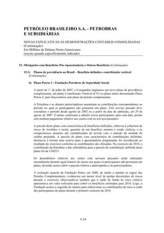 PETRÓLEO BRASILEIRO S.A. - PETROBRAS
   E SUBSIDIÁRIAS
   NOTAS EXPLICATIVAS ÀS DEMONSTRAÇÕES CONTÁBEIS CONSOLIDADAS
   (Continuação)
   Em Milhões de Dólares Norte-Americanos
   (exceto quando especificamente indicado)


15. Obrigações com Benefícios Pós-Aposentadoria e Outros Benefícios (Continuação)

   15.1) Planos de previdência no Brasil – Benefício definido e contribuição variável
       (Continuação)

       b) Plano Petros 2 - Fundação Petrobras de Seguridade Social

           A partir de 1° de julho de 2007, a Companhia implantou um novo plano de previdência
           complementar, um plano Contribuição Variável (CV) ou plano misto denominado Plano
           Petros 2, para funcionários sem plano de pensão complementar.

           A Petrobras e as demais patrocinadoras assumiram as contribuições correspondentes ao
           período no qual os participantes não possuíam um plano. Este serviço passado deve
           considerar o período desde agosto de 2002 ou a partir da data de admissão, até 29 de
           agosto de 2007. O plano continuará a admitir novos participantes após esta data, porém
           sem nenhum pagamento relativo aos custos com os serviços passados.

           A parcela deste plano com característica de benefícios definidos, refere-se à cobertura de
           riscos de invalidez e morte, garantia de um benefício mínimo e renda vitalícia, e os
           compromissos atuariais são contabilizados de acordo com o método da unidade de
           crédito projetada. A parcela do plano com característica de contribuições definidas,
           destina-se a formar uma reserva para a aposentadoria programada, foi reconhecida no
           resultado do exercício conforme as contribuições são efetuadas. No exercício de 2010, a
           contribuição da Petrobras e das subsidiárias para a parcela de contribuição definida deste
           plano foi de US$231.

           Os desembolsos relativos aos custos com serviços passados serão realizados
           mensalmente durante igual número de meses nos quais os participantes não possuíam um
           plano, devendo assim cobrir a parcela relativa a participantes e às patrocinadoras.

           A avaliação atuarial da Fundação Petros em 2009, de modo a atender as regras das
           Pensões Complementares, evidenciou um menor nível de perdas decorrentes de riscos
           durante o exercício, observando-se também que o saldo do fundo de risco coletivo
           apresentava um valor suficiente para cobrir os benefícios estimados para 2010. Logo, a
           Fundação acatou a sugestão do atuário para redirecionar as contribuições de risco à conta
           dos participantes do plano durante o primeiro semestre de 2010.




                                                 F-54
 