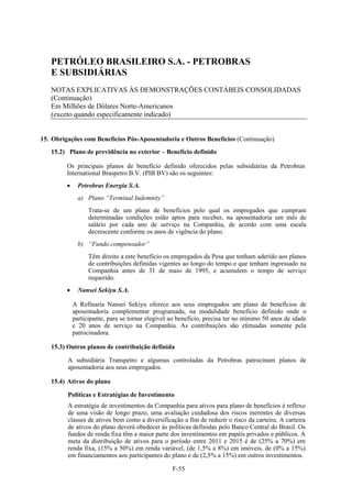 PETRÓLEO BRASILEIRO S.A. - PETROBRAS
   E SUBSIDIÁRIAS
   NOTAS EXPLICATIVAS ÀS DEMONSTRAÇÕES CONTÁBEIS CONSOLIDADAS
   (Continuação)
   Em Milhões de Dólares Norte-Americanos
   (exceto quando especificamente indicado)


15. Obrigações com Benefícios Pós-Aposentadoria e Outros Benefícios (Continuação)
   15.2) Plano de previdência no exterior – Benefício definido

         Os principais planos de benefício definido oferecidos pelas subsidiárias da Petrobras
         International Braspetro B.V. (PIB BV) são os seguintes:
              Petrobras Energía S.A.
               a) Plano “Terminal Indemnity”
                   Trata-se de um plano de benefícios pelo qual os empregados que cumpram
                   determinadas condições estão aptos para receber, na aposentadoria um mês de
                   salário por cada ano de serviço na Companhia, de acordo com uma escala
                   decrescente conforme os anos de vigência do plano.
               b) “Fundo compensador”
                   Têm direito a este benefício os empregados da Pesa que tenham aderido aos planos
                   de contribuições definidas vigentes ao longo do tempo e que tenham ingressado na
                   Companhia antes de 31 de maio de 1995, e acumulem o tempo de serviço
                   requerido.
              Nansei Sekiyu S.A.

             A Refinaria Nansei Sekiyu oferece aos seus empregados um plano de benefícios de
             aposentadoria complementar programada, na modalidade benefício definido onde o
             participante, para se tornar elegível ao benefício, precisa ter no mínimo 50 anos de idade
             e 20 anos de serviço na Companhia. As contribuições são efetuadas somente pela
             patrocinadora.

   15.3) Outros planos de contribuição definida

         A subsidiária Transpetro e algumas controladas da Petrobras patrocinam planos de
         aposentadoria aos seus empregados.

   15.4) Ativos do plano

         Políticas e Estratégias de Investimento
         A estratégia de investimentos da Companhia para ativos para plano de benefícios é reflexo
         de uma visão de longo prazo, uma avaliação cuidadosa dos riscos inerentes de diversas
         classes de ativos bem como a diversificação a fim de reduzir o risco da carteira. A carteira
         de ativos do plano deverá obedecer às políticas definidas pelo Banco Central do Brasil. Os
         fundos de renda fixa têm a maior parte dos investimentos em papéis privados e públicos. A
         meta da distribuição de ativos para o período entre 2011 e 2015 é de (25% a 70%) em
         renda fixa, (15% a 50%) em renda variável, (de 1,5% a 8%) em imóveis, de (0% a 15%)
         em financiamentos aos participantes do plano e de (2,5% a 15%) em outros investimentos.

                                                   F-55
 