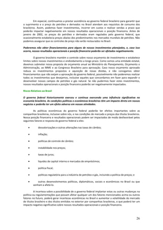 Em especial, continuamos a prestar assistência ao governo federal brasileiro para garantir que
o suprimento e o preço do petróleo e derivados no Brasil atendam aos requisitos de consumo dos
brasileiros. Assim, podemos fazer investimentos, incorrer em custos e realizar vendas a prazo que
poderão impactar negativamente em nossos resultados operacionais e posição financeira. Antes de
janeiro de 2002, os preços do petróleo e derivados eram regulados pelo governo federal, que
ocasionalmente estabelecia preços abaixo dos predominantes nos mercados mundiais de petróleo. Não
podemos assegurar que os controles de preço não serão restaurados no Brasil.

Poderemos não obter financiamentos para alguns de nossos investimentos planejados, e, caso isso
ocorra, nossos resultados operacionais e posição financeira poderão ser afetados negativamente.

         O governo brasileiro mantém o controle sobre nosso orçamento de investimento e estabelece
limites sobre nossos investimentos e endividamento a longo prazo. Como somos uma entidade estatal,
devemos submeter nossa proposta de orçamento anual ao Ministério do Planejamento, Orçamento e
Administração, ao MME e ao Congresso Brasileiro para aprovação. Caso nosso orçamento aprovado
reduza os investimentos propostos e aquisição de novas dívidas, e não consigamos obter
financiamentos que não exijam a aprovação do governo federal, possivelmente não poderemos realizar
todos os investimentos que desejamos, inclusive aqueles que concordamos em fazer para expandir e
desenvolver nossos campos de petróleo e gás natural. Se não pudermos fazer estes investimentos,
nossos resultados operacionais e posição financeira poderão ser negativamente impactados.

Riscos Relativos ao Brasil

O governo federal historicamente exerceu e continua exercendo uma influência significativa na
economia brasileira. As condições políticas e econômicas brasileiras têm um impacto direto em nossos
negócios e poderão ter um efeito adverso em nossas atividades.

        As políticas econômicas do governo federal poderão ter efeitos importantes sobre as
companhias brasileiras, inclusive sobre nós, e nas condições de mercado e preços dos títulos brasileiros.
Nossa posição financeira e resultados operacionais podem ser impactados de modo desfavorável pelos
seguintes fatores e resposta do governo federal a eles:

    •        desvalorizações e outras alterações nas taxas de câmbio;

    •        inflação;

    •        políticas de controle de câmbio;

    •        instabilidade nos preços;

    •        taxas de juros;

    •        liquidez de capital interno e mercados de empréstimos;

    •        política fiscal;

    •        políticas regulatória para a indústria de petróleo e gás, incluindo a política de preços; e

    •        outros desenvolvimentos políticos, diplomáticos, sociais e econômicos no Brasil ou que
         venham a afetá-lo.

          A incerteza sobre a possibilidade de o governo federal implantar estas ou outras mudanças na
política ou regulamentações que possam afetar qualquer um dos fatores mencionados acima ou outros
fatores no futuro, poderá gerar incertezas econômicas no Brasil e aumentar a volatilidade do mercado
de títulos brasileiro e dos títulos emitidos no exterior por companhias brasileiras, o que poderá ter um
impacto negativo significativo sobre nossos resultados operacionais e posição financeira.




                                                                                                           26
 