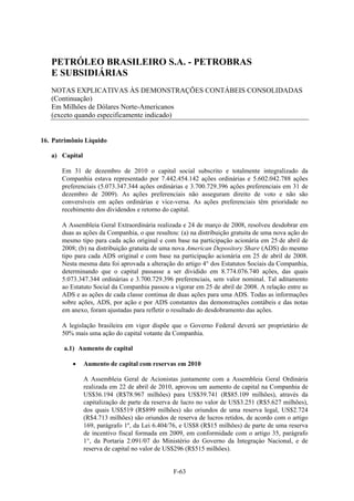 PETRÓLEO BRASILEIRO S.A. - PETROBRAS
   E SUBSIDIÁRIAS
   NOTAS EXPLICATIVAS ÀS DEMONSTRAÇÕES CONTÁBEIS CONSOLIDADAS
   (Continuação)
   Em Milhões de Dólares Norte-Americanos
   (exceto quando especificamente indicado)


16. Patrimônio Líquido

   a) Capital

       Em 31 de dezembro de 2010 o capital social subscrito e totalmente integralizado da
       Companhia estava representado por 7.442.454.142 ações ordinárias e 5.602.042.788 ações
       preferenciais (5.073.347.344 ações ordinárias e 3.700.729.396 ações preferenciais em 31 de
       dezembro de 2009). As ações preferenciais não asseguram direito de voto e não são
       conversíveis em ações ordinárias e vice-versa. As ações preferenciais têm prioridade no
       recebimento dos dividendos e retorno do capital.

       A Assembleia Geral Extraordinária realizada e 24 de março de 2008, resolveu desdobrar em
       duas as ações da Companhia, o que resultou: (a) na distribuição gratuita de uma nova ação do
       mesmo tipo para cada ação original e com base na participação acionária em 25 de abril de
       2008; (b) na distribuição gratuita de uma nova American Depository Share (ADS) do mesmo
       tipo para cada ADS original e com base na participação acionária em 25 de abril de 2008.
       Nesta mesma data foi aprovada a alteração do artigo 4° dos Estatutos Sociais da Companhia,
       determinando que o capital passasse a ser dividido em 8.774.076.740 ações, das quais
       5.073.347.344 ordinárias e 3.700.729.396 preferenciais, sem valor nominal. Tal aditamento
       ao Estatuto Social da Companhia passou a vigorar em 25 de abril de 2008. A relação entre as
       ADS e as ações de cada classe continua de duas ações para uma ADS. Todas as informações
       sobre ações, ADS, por ação e por ADS constantes das demonstrações contábeis e das notas
       em anexo, foram ajustadas para refletir o resultado do desdobramento das ações.

       A legislação brasileira em vigor dispõe que o Governo Federal deverá ser proprietário de
       50% mais uma ação do capital votante da Companhia.

       a.1) Aumento de capital

               Aumento de capital com reservas em 2010

                A Assembleia Geral de Acionistas juntamente com a Assembleia Geral Ordinária
                realizada em 22 de abril de 2010, aprovou um aumento de capital na Companhia de
                US$36.194 (R$78.967 milhões) para US$39.741 (R$85.109 milhões), através da
                capitalização de parte da reserva de lucro no valor de US$3.251 (R$5.627 milhões),
                dos quais US$519 (R$899 milhões) são oriundos de uma reserva legal, US$2.724
                (R$4.713 milhões) são oriundos de reserva de lucros retidos, de acordo com o artigo
                169, parágrafo 1º, da Lei 6.404/76, e US$8 (R$15 milhões) de parte de uma reserva
                de incentivo fiscal formada em 2009, em conformidade com o artigo 35, parágrafo
                1°, da Portaria 2.091/07 do Ministério do Governo da Integraçào Nacional, e de
                reserva de capital no valor de US$296 (R$515 milhões).


                                                 F-63
 